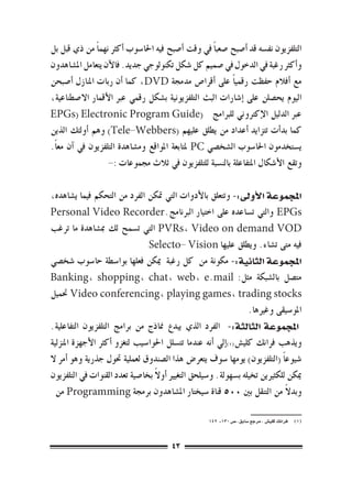 ‫التلفزيون نف�سه قد �أ�صبح �صعب ًا يف وقت �أ�صبح فيه احلا�سوب �أكرث نهم ًا من ذي قبل بل‬
‫و�أكرث رغبة يف الدخول يف �صميم كل �شكل تكنولوجي جديد. فالآن يتعامل امل�شاهدون‬
‫مع �أفالم حفظت رقمي ًا على �أقرا�ص مدجمة ‪ ،DVD‬كما �أن ربات املنازل �أ�صبحن‬
‫اليوم يح�صلن على �إ�شارات البث التلفزيونية ب�شكل رقمي عرب الأقمار اال�صطناعية،‬
‫عرب الدليل الإكرتوين للربامج (‪EPGs) Electronic Program Guide‬‬
‫كما بد�أت تتزايد �أعداد من يطلق عليهم (‪ )Tele-Webbers‬وهم �أولئك الذين‬
‫ي�ستخدمون احلا�سوب ال�شخ�صي ‪ PC‬ملتابعة املواقع وم�شاهدة التلفزيون يف �آن مع ًا.‬
                    ‫وتقع الأ�شكال املتفاعلة بالن�سبة للتلفزيون يف ثالث جمموعات :-‬

‫املجموعة الأوىل:- وتتعلق بالأدوات التي متكن الفرد من التحكم فيما ي�شاهده،‬
‫‪ EPGs‬والتي ت�ساعده على اختيار الربنامج.‪Personal Video Recorder‬‬
‫‪ PVRs، Video on demand VOD‬التي ت�سمح لك مب�شاهدة ما ترغب‬
                                 ‫فيه متى ت�شاء. ويطلق عليها ‪Selecto- Vision‬‬
‫املجموعة الثانية:- مكونة من كل رغبة ميكن فعلها بوا�سطة حا�سوب �شخ�صي‬
‫مت�صل بال�شبكة مثل: ‪Banking, shopping, chat, web, e.mail‬‬
‫‪ Video conferencing, playing games, trading stocks‬حتميل‬
                                                                    ‫املو�سيقى وغريها.‬
‫املجموعة الثالثة:- الفرد الذي يبدع مناذج من برامج التلفزيون التفاعلية.‬
‫ويذهب فرانك كلي�ش(((�إيل �أنه عندما تت�سلل احلوا�سيب لتغزو �أكرث الأجهزة املنزلية‬
‫�شيوع ًا (التلفزيون) يومها �سوف يتعر�ض هذا ال�صندوق لعملية حتول جذرية وهو �أمر ال‬
                                   ‫ً‬
‫ميكن للكثريين تخيله ب�سهولة. و�سيلحق التغيري �أوال بخا�صية تعدد القنوات يف التلفزيون‬
  ‫وبدال من التنقل بني 005 قناة �سيختار امل�شاهدون برجمة ‪ Programming‬من‬         ‫ً‬

                                                      ‫(((  فرانك كلي�ش ، مرجع �سابق ، �ص 031- 241‬



                                         ‫34‬
 