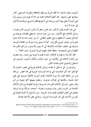 ‫ب�أ�سلوب وتقنية جديدة، مما �أفقد الرتبية بو�سائلها املحافظة وتطورها التدريجي احلذر‬
‫�سيطرتها على ار�ضيتها. لقد �أعلنها الإعالم اجلديد �رصاحة �أنه يقوم بدور تربوي و�أن‬
‫على الرتبية �أن تقبل بهذا الدور وترعاه حتى ال يفوتها قطاره ال�رسيع جارف ًا معه الأجيال‬
                                                                     ‫�إىل حيث ال نريد.‬
‫يف هذا ال�صدد يقول الدكتور عبد العزيز جعفر"�إن الدور الرتبوي الذي تقوم به‬
‫و�سائل الإعالم بالغ الأهمية، �سواء من حيث ات�ساعه، �إذ يغطي قطاعات عري�ضة من‬
‫املواطنني ي�صعب �أن تغطيها برامج التعليم النظامي، �أو من حيث مدته �إذ ي�أخذ ن�صيب ًا‬
‫ملمو�س ًا من الوقت اليومي لكل فرد. كما �أنه ي�شمل مواد متنوعة من الثقافة والتوجيه‬
‫والرتفيه يف خمتلف املجاالت باال�ضافة اىل �أنه يتميز باال�ستمرار وتراكم الت�أثري منذ‬
                                                       ‫ً‬
      ‫الطفولة وحتى ال�شيخوخة، حمققا بذلك مفهوم الرتبية امل�ستمرة، مدى احلياة".(((‬

‫ف�إذا كان هذا ما يقوم به الإعالم، ف�إن ما تقوم به الرتبية �شئ م�شابه، و�إن عجزت‬
‫عن مناف�سة الإعالم يف �إمكانياته من حيث الوقت واملكان و�أ�سلوب الو�صول اىل‬
                                               ‫امل�ستقبل والت�شويق الذي ُيحدث الت�أثري.‬
‫وبالرغم من كل ما ميكن �أن تقدمه و�سائل الإعالم للرتبية يف الع�رص احلديث �إال‬
‫�أنها متثل �أحد �أكرب التحديات التي تواجه امل�ؤ�س�سات الرتبوية يف هذا الع�رص. بل لعله‬
‫لي�س من املبالغة القول ب�أن ثورة الإعالم اجلديد �أجربت الأنظمة الرتبوية على فتح‬
‫�أبعاد جديدة، وقادتها �إىل حتوالت جوهرية، وجعلت مهمتها �أكرث �صعوبة من �أي‬
‫وقت م�ضى. فو�سائل الإعالم املقروءة وامل�سموعة واملرئية التقليدية وو�سائل الإعالم‬
‫اجلديدة من انرتنت وفي�س بوك ويوتيوب وغريها، �أ�صبحت �رشيك ًا (ورمبا �رشيك‬
‫متفوق) يف العمل التقليدي للم�ؤ�س�سات الرتبوية. ومن الوا�ضح �أن �آثارها تتفوق يف‬
         ‫كثري من الأحيان على �آثار امل�ؤ�س�سات الرتبوية، ورمبا يف بع�ض الأحيان ت�ضاده.‬
                                                                                   ‫	‬
    ‫((( د.حمودة بن عبدالعزيز البدر ، الإعالم الرتبوي يف دول اخلليج العربية : وقائع اجتماع م�س�ؤويل االعالم الرتبوي يف دول اخلليج‬
                     ‫العربية بالدوحة- قطر 52-62/ 11/ 1991 م ( الريا�ض ، مكتب الرتبية العربي لدول اخلليج ، 2991م ) ، �ص 73‬




                                                            ‫15‬
 