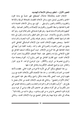 ‫املحور الأول :- تطور و�سائل الإعالم اجلديد‬
‫ الإعالم اجلديد (‪ )New Media‬كم�صطلح ظهر حديث ًا مع بداية القرن‬
‫احلادي والع�رشين لي�شمل دمج و�سائل الإعالم التقليدية (ال�صحافة الورقية والإذاعة‬
‫والتلفزيون والأفالم وال�صور واملو�سيقى .. الخ) مع و�سائل االعالم اجلديدة ذات‬
‫القدرة التفاعلية بوا�سطة الكمبيوتر وتكنولوجيا الإت�صاالت والأقمار ال�صناعية. ولكنه‬
‫كمفهوم قدمي قدم االن�سانية نف�سها، وهو طفرة جديدة يف عامل �إعالم اليوم، وهو �آخذ‬
‫باالنت�شار والتو�سع واالمتداد، حيث دخل عامل التنظري والدرا�سات وحتول �إىل مادة‬
‫تقام لدرا�ستها املعاهد والكليات، وت�سخر ملعرفته وقيا�س �آثاره البحوث والدرا�سات‬
‫اجلامعية. ويتمحور مفهوم الإعالم اجلديد حول الإعالم الديناميكي التفاعلي الذي‬
‫يجمع بني الن�ص وال�صوت وال�صورة يف ملف واحد، ولعبت التقنية دور ًا مهم ًا يف‬
‫�إ�ضفاء التفاعلية على هذا النوع من الإعالم، حيث �أ�صبح ب�إمكان امل�ستفيد التفاعل مع‬
                                      ‫ً‬
‫الطرح الإعالمي وقراءته والتعليق عليه، فمثال ال�صحف الإلكرتونية �إحدى �أدوات‬
‫الإعالم اجلديد، تتيح للقارئ التفاعل مع الن�ص وطرح �آراء كثرية ومتعددة حوله‬
‫واخلروج مبجموعة من الر�ؤى والأفكار، حول املو�ضوع الواحد، مما يرثي احلوار‬
                     ‫والنقا�ش حول موا�ضيع ال�صحف الإلكرتونية وتفاعل القراء معها.‬
‫برز هذا امل�صطلح ب�شكل �أكرب يف الآونة االخرية من القرن احلايل، فعقدت لأجله‬
‫العديد من الندوات واللقاءات، و جاء هذا الإهتمام الكبري بالإعالم اجلديد مع بروز‬
‫مفهوم فر�ض نف�سه كمعنى يكاد يحدد ب�شكل وا�ضح ويكاد يتفق عليه اجلميع وهو‬
‫"�إعالم الأفراد واملجتمع". وبالتايل ف�إن تعريف الإعالم اجلديد من خالل جممل ما‬
‫يطرح هو : "الر�أي واملعلومة واخلرب واخلربات والتجارب وال�صور وم�شاهد الفيديو التي‬
‫تن�رش �إلكرتوني ًا من قبل �أفراد م�ستقلني غري خا�ضعني لأي نظام �سيا�سي �أو غريه �سوى‬
‫�إلتزام الفرد ال�شخ�صي مبا ي�ؤمن به من قيم ومباديء، ووفق ما لديه من رقابة ذاتية".‬
‫ي�ضاف �إىل ذلك جزئية مهمة وهو تفاعل املجتمع مع مواد الإعالم اجلديد، وبالتايل‬


                                        ‫45‬
 