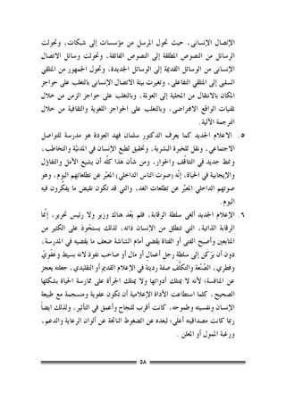 ‫الإت�صال الإن�سانى، حيث حتول املر�سل من م�ؤ�س�سات �إىل �شبكات، وحتولت‬
‫الر�سائل من الن�صو�ص املطلقة �إىل الن�صو�ص الفائقة، وحتولت و�سائل االت�صال‬
‫الإن�سانى من الو�سائل القدمية �إىل الو�سائل اجلديدة، وحتول اجلمهور من املتلقي‬
‫ال�سلبى �إىل املتلقي التفاعلى، وتغريت بيئة االت�صال الإن�سانى بالتغلب على حواجز‬
‫املكان باالنتقال من املحلية �إىل العوملة، وبالتغلب على حواجز الزمن من خالل‬
‫تقنيات الواقع االفرتا�ضى، وبالتغلب على احلواجز اللغوية والثقافية من خالل‬
                                                                    ‫الرتجمة الآلية.‬
‫5.5 االعالم اجلديد كما يعرف الدكتور �سلمان فهد العودة هو مدر�سة للتوا�صل‬
‫االجتماعي، ونقل للخربة الب�رشية، وحتقيق لطبع الإن�سان يف املدنية والتخاطب،‬
                ‫َّ‬
                                                              ‫ُ‬
‫ومنط جديد يف التثاقف واحلوار، ومن �ش�أن هذا كلِّه �أن ي�شيع الأمل والتفا�ؤل‬
‫والإيجابية يف احلياة، �إ َّنه (�صوت النا�س الداخلي) املعبرِّ عن تطلعاتهم اليوم، وهو‬
            ‫ِّ‬
‫�صوتهم الداخلي املعبرِّ عن تطلعات الغد، والتي قد تكون نقي�ض ما يفكرون فيه‬
                                                                             ‫اليوم.‬
‫6.6الإعالم اجلديد �ألغى �سلطة الرقابة، فلم َيعد هناك وزير وال رئي�س حترير، �إنمَّا‬
                                     ‫ُ‬
‫الرقابة الذاتية، التي تنطلق من الإن�سان ذاته، لذلك ي�ستحوذ على الكثري من‬
                     ‫ْ ِ‬
‫املتابعني و�أ�صبح الفتى �أو الفتاة يق�ضي �أمام ال�شا�شة �ضعف ما يق�ضيه يف املدر�سة،‬
   ‫َ ِ ّ‬                                    ‫ٍ‬      ‫ِ ِ‬                    ‫َْ‬
‫دون �أن َيركن �إىل �سلطة رجل �أعمال �أو مال �أو �صاحب نفوذ النه ب�سيط وعفْوي‬
‫وفطري، ال�صنْعة والتكلُّف �صفة رديئة يف الإعالم القدمي �أو التقليدي، جعلته يعجز‬
                                                                       ‫َّ‬
‫عن املناف�سة؛ لأنه ال ميتلك �أدواتها وال ميتلك اجلر�أة على ممار�سة احلياة ب�شكلها‬
‫ال�صحيح، كلما ا�ستطاعت الأداة الإعالمية �أن تكون عفوية ومن�سجمة مع طبيعة‬
‫الإن�سان ونف�سيته وطموحه، كانت �أقرب للنجاح و�أعمق يف الت�أثري، ولذلك اي�ض ًا‬
‫رمبا كانت م�صداقيته �أع َلى؛ لبعده عن ال�ضغوط الناجتة عن �ألوان الرعاية والدعم،‬
                                                        ‫ورغبة املمول �أو املعلن .‬

                                        ‫85‬
 