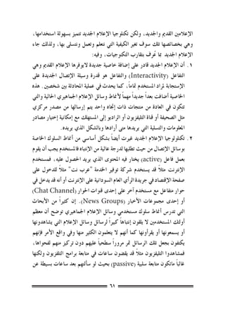 ‫الإعالمني القدمي واجلديد، ولكن تكنلوجيا الإعالم اجلديد تتميز ب�سهولة ا�ستخدامها،‬
‫وهي بخ�صائ�صها تلك �سوف تغري الكيفية التي نتعلم وتعمل ونت�سلى بها، ولذلك جاء‬
                                ‫الإعالم اجلديد مبا عرف بتقارب التكنوجيات، وفيه:‬
                                                                      ‫ُ‬
‫1.1�أن الإعالم اجلديد قادر على �إ�ضافة خا�صية جديدة اليوفرها الإعالم القدمي وهي‬
‫التفاعل (‪ )Interactivity‬والتفاعل هو قدرة و�سيلة الإت�صال اجلديدة على‬
‫الإ�ستجابة ملراد امل�ستخدم متام ًا، كما يحدث يف عملية املحادثة بني �شخ�صني. هذه‬
‫اخلا�صية �أ�ضافت بعد ًا جديد ًا مهم ًا لأمناط و�سائل الإعالم اجلماهريي احلالية والتي‬
‫تتكون يف العادة من منتجات ذات �إجتاه واحد يتم �إر�سالها من م�صدر مركزي‬
‫مثل ال�صحيفة �أو قناة التليفزيون �أو الراديو �إىل امل�ستهلك مع �إمكانية �إختيار م�صادر‬
                 ‫املعلومات والت�سلية التي يريدها متى �أرادها وبال�شكل الذي يريده.‬
‫2.2تكنلولوجيا الإعالم اجلديد غريت �أي�ض ًا ب�شكل �أ�سا�سي من �أمناط ال�سلوك اخلا�صة‬
‫بو�سائل الإت�صال من حيث تطلبها لدرجة عالية من الإنتباه فامل�ستخدم يجب �أن يقوم‬
‫بعمل فاعل (‪ )active‬يختار فيه املحتوى الذي يريد احل�صول عليه، فم�ستخدم‬
               ‫ً‬
‫الإنرتنت مثال قد ي�ستخدم �رشكة توفري اخلدمة "عرب نت" مثال للدخول على‬     ‫ً‬
‫�صفحة الإقت�صاد يف جريدة الر�أي العام ال�سودانية على الإنرتنت �أو �أنه قد يدخل يف‬
‫حوار متفاعل مع م�ستخدم �آخر على �إحدى قنوات احلوار (‪)Chat Channel‬‬
‫�أو �إحدى جمموعات الأخبار (‪� .)News Groups‬إن كثري ًا من الأبحاث‬
‫التي تدر�س �أمناط �سلوك م�ستخدمي و�سائل الإعالم اجلماهريي تو�ضح �أن معظم‬
‫�أولئك امل�ستخدمني ال يلقون �إنتباه ًا كبري ًا لر�سائل و�سائل الإعالم التي ي�شاهدونها‬
‫�أو ي�سمعونها �أو يقر�أونها كما �أنهم ال يتعلمون الكثري منها ويف واقع الأمر ف�إنهم‬
‫يكتفون بجعل تلك الر�سائل متر مرور ًا �سطحي ًا عليهم دون تركيز منهم لفحواها،‬
                                                           ‫ً‬
‫فم�شاهدوا التليفزيون مثال قد يق�ضون �ساعات يف متابعة برامج التلفزيون ولكنها‬
‫غالب ًا ماتكون متابعة �سلبية (‪ )passive‬بحيث لو �س�ألتهم بعد �ساعات ب�سيطة عن‬

                                         ‫16‬
 