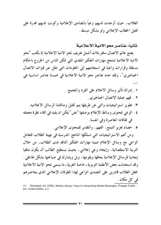 ‫الطالب، حيث �أوجدت لديهم وعي ًا بامل�ضامني الإعالمية وكونت لديهم قدرة على‬
                                  ‫حتليل اخلطاب الإعالمي ولو ب�شكل مب�سط.‬

                                                                           ‫ً‬
                                              ‫ثانيا: عنا�صر حمو االمية االعالمية‬
‫ي�ضع عامل االت�صال �سلفر بالت �أ�شمل تعريف ملحو االمية االعالمية �إذ يكتب "حمو‬
‫االمية االعالمية ت�شجع مهارات التفكري النقدي التي متكن النا�س من اخلروج باحكام‬
‫م�ستقلة وقرارات واعية يف ا�ستجابتهم �إىل املعلومات التي تنقل عرب قنوات االت�صال‬
‫اجلماهريي"، ولقد حدد عنا�رص حمو االمية االعالمية يف خم�سة عنا�رص ا�سا�سية هي‬
                                                                                    ‫:(((‬

                                ‫1.1�إدراك ت�أثري و�سائل االعالم على الفرد واملجتمع.‬
                                                 ‫2.2 فهم عملية االت�صال اجلماهريي.‬
     ‫3.3تطوير ا�سرتاتيجيات والتي عن طريقها يتم حتليل ومناق�شة الر�سائل االعالميه.‬
‫4.4الوعي مبحتوى و�سائط الإعالم بو�صفها "ن�ص" ميكن ان يفيد يف القاء نظرة متعمقه‬
                                                 ‫يف ثقافاتنا املعا�رصة ويف انف�سنا.‬
                      ‫5.5ح�صاد تعزيز التمتع، الفهم، والتقدير للمحتوى الإعالمي.‬
‫ومن �أهم اال�سرتاتيجيات التي ت�سلكها املناهج املدر�سية يف تهيئة الطالب للتعامل‬
‫الواعي مع و�سائل الإعالم تنمية مهارات التفكري الناقد لدى الطالب، من خالل‬
‫الرتبية اال�ستق�صائية، و�إيجاد وعي �إعالمي، بحيث ي�ستطيع الطالب �أن يكون متلقيا‬
‫�إيجابيا للر�سائل الإعالمية يحللها ويقومها، وبل وي�شارك يف �صياغتها ب�شكل تفاعلي.‬
‫وقد ا�ستحدثت بع�ض الأنظمة الرتبوية ـ خا�صة الغربية ـ ما ي�سمى مبحو االمية االعالمية‬
‫جلعل الطالب قادرين على الت�صدي الواعي لهذا الطوفان الإعالمي الذي يحا�رصهم‬
                                                                       ‫يف كل مكان.‬
‫- ‪(1)    Silverblatt, Art (1995). Media Literacy: Keys to interpreting Media Messages, Praeger Publis‬‬
‫2 ‪ers, United States. p‬‬




                                                 ‫07‬
 