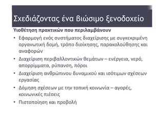 Σχεδιάζοντας ένα βιώσιμο ξενοδοχείο
Υιοθέτηση πρακτικών που περιλαμβάνουν
• Εφαρμογή ενός συστήματος διαχείρισης με συγκεκριμένη  
  οργανωτική δομή, τρόπο διοίκησης, παρακολούθησης και 
  αναφορών 
• Διαχείριση περιβαλλοντικών θεμάτων – ενέργεια, νερό, 
  απορρίμματα, ρύπανση, πόροι 
• Διαχείριση ανθρώπινου δυναμικού και ισότιμων σχέσεων 
  εργασίας 
• Δόμηση σχέσεων με την τοπική κοινωνία – αγορές, 
  κοινωνικές πιέσεις 
• Πιστοποίηση και προβολή 
 