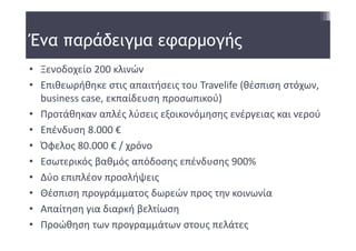 Ένα παράδειγμα εφαρμογής
• Ξενοδοχείο 200 κλινών
• Επιθεωρήθηκε στις απαιτήσεις του Travelife (θέσπιση στόχων, 
  business case, εκπαίδευση προσωπικού)
• Προτάθηκαν απλές λύσεις εξοικονόμησης ενέργειας και νερού 
• Επένδυση 8.000 €
• Όφελος 80.000 € / χρόνο 
• Εσωτερικός βαθμός απόδοσης επένδυσης 900%
• Δύο επιπλέον προσλήψεις 
• Θέσπιση προγράμματος δωρεών προς την κοινωνία
• Απαίτηση για διαρκή βελτίωση 
• Προώθηση των προγραμμάτων στους πελάτες
 