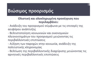 Βιώσιμος προορισμός
        Ολιστική και ολοκληρωμένη προσέγγιση που 
                       περιλαμβάνει:
‐ Ανάδειξη του προορισμού σύμφωνα με τις επιταγές της 
αειφόρου ανάπτυξης
‐ Βελτιστοποίηση κοινωνικών και οικονομικών 
πλεονεκτημάτων του προορισμού μειώνοντας τις 
περιβαλλοντικές επιπτώσεις
‐ Αύξηση των παροχών στην κοινωνία, ανάδειξη της 
πολιτιστικής κληρονομίας 
‐ Βελτίωση της περιβαλλοντικής διαχείρισης μειώνοντας τις 
αρνητικές περιβαλλοντικές επιπτώσεις
 