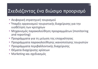 Σχεδιάζοντας ένα βιώσιμο προορισμό
• Αειφορική στρατηγική τουρισμού
• Ύπαρξη οργανισμού τουριστικής διαχείρισης για την 
  υιοθέτηση των κριτηρίων 
• Μηχανισμός παρακολούθηση προγραμμάτων (monitoring 
  and reporting) 
• Προγράμματα για τη μείωση της εποχικότητας
• Προγράμματα παρακολούθησης ικανοποίησης τουριστών
• Προγράμματα περιβαλλοντικής διαχείρισης 
• Θέματα διαχείρισης κρίσεων 
• Marketing και σχεδιασμός
 
