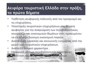 Αειφόρα τουριστική Ελλάδα στην πράξη,
τα πρώτα βήματα
• Υιοθέτηση αειφορικής πολιτικής από τον προορισμό και 
  τις επιχειρήσεις. 
• Υποστήριξη τουριστικών επιχειρήσεων στα θέματα 
  αειφορίας για την αναγνώριση των περιβαλλοντικών, 
  κοινωνικών και οικονομικών θεμάτων τους προκειμένου 
  να επιτύχουν βιώσιμη οικονομική πορεία.
• Διασφάλιση εργασίας και κοινωνικής ευημερίας από την 
  μεριά των τουριστικών επιχειρήσεων. 
• Ανάδειξη τοπικού χαρακτήρα .
• Εφαρμογή μέτρων περιβαλλοντικής προστασίας. 
• Υιοθέτηση περιβαλλοντικών προγραμμάτων
 