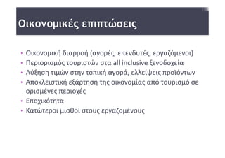 Οικονομικές επιπτώσεις

• Οικονομική διαρροή (αγορές, επενδυτές, εργαζόμενοι)
• Περιορισμός τουριστών στα all inclusive ξενοδοχεία 
• Αύξηση τιμών στην τοπική αγορά, ελλείψεις προϊόντων
• Αποκλειστική εξάρτηση της οικονομίας από τουρισμό σε 
  ορισμένες περιοχές 
• Εποχικότητα 
• Κατώτεροι μισθοί στους εργαζομένους 
 