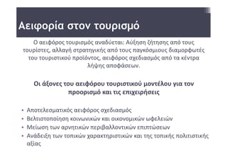Αειφορία στον τουρισμό
    Ο αειφόρος τουρισμός αναδύεται: Αύξηση ζήτησης από τους 
τουρίστες, αλλαγή στρατηγικής από τους παγκόσμιους διαμορφωτές 
  του τουριστικού προϊόντος, αειφόρος σχεδιασμός από τα κέντρα 
                       λήψης αποφάσεων. 

      Οι άξονες του αειφόρου τουριστικού μοντέλου για τον 
                  προορισμό και τις επιχειρήσεις 

•   Αποτελεσματικός αειφόρος σχεδιασμός
•   Βελτιστοποίηση κοινωνικών και οικονομικών ωφελειών
•   Μείωση των αρνητικών περιβαλλοντικών επιπτώσεων
•   Ανάδειξη των τοπικών χαρακτηριστικών και της τοπικής πολιτιστικής
    αξίας
 