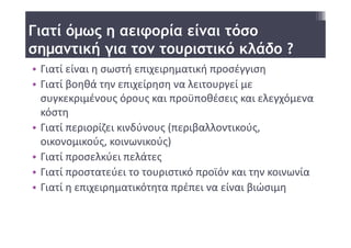 Γιατί όμως η αειφορία είναι τόσο
σημαντική για τον τουριστικό κλάδο ?
• Γιατί είναι η σωστή επιχειρηματική προσέγγιση 
• Γιατί βοηθά την επιχείρηση να λειτουργεί με 
  συγκεκριμένους όρους και προϋποθέσεις και ελεγχόμενα 
  κόστη
• Γιατί περιορίζει κινδύνους (περιβαλλοντικούς, 
  οικονομικούς, κοινωνικούς)
• Γιατί προσελκύει πελάτες
• Γιατί προστατεύει το τουριστικό προϊόν και την κοινωνία 
• Γιατί η επιχειρηματικότητα πρέπει να είναι βιώσιμη
 