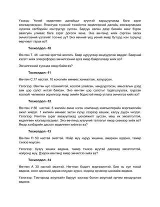 Үзэхэд: Үений хөдөлгөөн далайцыг зүүнтэй харьцуулахад бага зэрэг
хязгаарлагдсан. Ялангуяа түнхний тэнийлгэх хөдөлгөөний далайц хязгаарлагдаж
нугалах хэлбэрийн контруктур үүссэн. Баруун хөлөн дээр биеийн жинг бүрэн
авахгүйн улмаас бага зэрэг доголж явна. Энэ өвчтөнд хийх сэргээн засах
эмчилгээний үзлэгийг тоочно уу? Энэ өвчний үед үений ямар бүтцэд нэн түрүүнд
өөрчлөлт гарах вэ?

      Тохиолдол -10

Өвчтөн Т. 46 настай эрэгтэй жолооч. Бөөр нуруугаар хөндүүрлэж өвддөг. Бөөрний
хэсэгт хийх элекрофорез эмчилгээний арга ямар байрлалаар хийх вэ?

Эмчилгээний хугацаа ямар байм вэ?

      Тохиолдол -11

Өвчтөн С.17 настай. 10 хоногийн өмнөөс ханиалгаж, халуурсан.

Үзлэгээр: Өвчтөн нус гоожимтгой, хоолой улайсан, хөндүүрлэсэн, амьсгалын дээд
зам цэр салст ихтэй байсан. Энэ өвчтөн цэр салстыг гадагшлуулах, гуурсан
хоолойг чөлөөлөх зорилгоор ямар эмийн бодистой ямар утлага эмчилгээ хийх вэ?

      Тохиолдол -12

Өвчтөн У.56 настай. 5 жилийн өмнө нэгэн компанид компьютерийн мэргэжилийн
ажил хийдэг. 1 жилийн өмнөөс эхлэн хүзүү сээрээр хөшиж, халуу дүүрч чилдэг.
Үзлэгээр: Рентген зураг авахуулахад шохойжилт үүссэн, маш их эмзэглэлтэй,
хөдөлгөөн хязгаарлагдмал. Энэ өвчтөнд хүзүүний татлагыг ямар схемээр хийх вэ?
Ямар хэлбэрийн дасгал хөдөлгөөн хийлгэх вэ?

      Тохиолдол -13

Өвчтөн П 50 настай эмэгтэй. Нойр муу нуруу хөшинө, амархан ядарна, тамир
тэнхээ муусан.

Үзлэгээр: Хүзүү хөшиж өвдөнө, тамир тэнхээ муутай дарахад эмзэглэлтэй,
нойронд муу. Дээрхи өвчтөнд ямар эмчилгээ хийх вэ?

      Тохиолдол -14

Өвчтөн А 30 настай эмэгтэй. Нягтлан бодогч мэргэжилтэй. Бие нь сул тохой
өвдөнө, хоол идсэний дараа огиудас хүрнэ, ходоод орчмоор цанхайж өвдөнө.

Үзлэгээр: Тэмтэрхэд аюулхайн баруун хэсгээр болон аюулхай орчим хөндүүрлэж
өвдөнө.
 