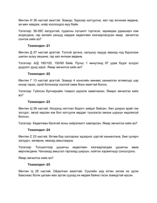Өвчтөн Н 36 настай эмэгтэй. Зовиур: Зүрхээр хатгуулна, хөл гар янгинаж өвдөнө,
үе мөч хавдаж, нойр хоолондоо муу байв.

Үзлэгээр: 38-39С халуунтай, судасны лугшилт түргэсэх, заримдаа удааширч хэм
алдагдана, гар хөлийн үенүүд хавдаж хөдөлгөөн хязгаарлагдсан ямар эмчилгээ
сонгож хийх вэ?

      Тохиолдол -21

Өвчтөн Д 57 настай эрэгтэй. Толгой эргэнэ, халуунд гадуур явахад нүд бүрэлзэж
шилэн хүзүү хөшинө, гар хөл янгиаж өвдөнө.

Үзлэгээр: А/Д 180/100, 150/90 байв. Пульс 1 минутанд 97 удаа бүдэг хүчдэл
дүүрэлт дунд зэрэг. Ямар эмчилгээ хийх вэ?

      Тохиолдол -22

Өвчтөн Г 13 настай эрэгтэй. Зовиур 4 хоногийн өмнөөс ханиалгах өглөөгүүр цэр
ихээр гарах, орой болохоор хоолой сөөж боох маягтай болно.

Үзлэгээр: Гүйлсэн булчирхайн томрол идээлж хавагнасан. Ямаро эмчилгээ хийх
вэ?

      Тохиолдол -23

Өвчтөн Ц 58 настай. Нэгдэлд нягтлан бодогч хийдэг байсан. Хөл дээрээ арай гэж
зогсдог, эвгүй хөдлөх юм бол хатгуулж өвддөг түүнээсээ эмээж шүрүүн хөдлөхгүй
болсон.

Үзлэгээр: Хөдөлгөөн багатай ясны сийрэгжилт хавсарсан. Ямар эмчилгээ хийх вэ?

      Тохиолдол -24

Өвчтөн С 23 настай. Өглөө бүр салсархаг идээрхэг цэртэй ханиалгана. Бие суларч
халуурч, хөлөрнө, явахад амьсгаадна.

Үзлэгээр: Тогшилтоор уушигны хөдөлгөөн хязгаарлагдаж уушигны авиа
өөрчлөгдөнө. Чагнахад амьсгал гаргахад ширүүн, нойтон хэржигнүүр сонсогдоно.

Ямар эмчилгээ хийх вэ?

      Тохиолдол -25

Өвчтөн Ц 28 настай. Оѐдолчин ажилтай. Сүүлийн үед өтгөн хатаж их дүлж
бааснаас болж цагаан мах эргэж суухад их өвдөж байна гэсэн зовиуртай ирсэн.
 