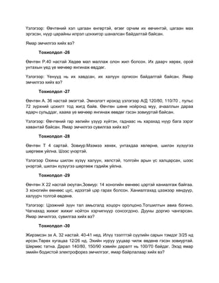 Үзлэгээр: Өвчтөний хэл цагаан өнгөртэй, өгзөг орчим их өвчинтэй, цагаан мах
эргэсэн, нүүр царайны илрэл цонхигор шаналсан байдалтай байсан.

Ямар эмчилгээ хийх вэ?

      Тохиолдол -26

Өвчтөн Р.40 настай Хөдөө мал маллаж олон жил болсон. Их даарч хөрөх, орой
унтахын үед үе мөчөөр янгинаж өвддөг.

Үзлэгээр: Үенүүд нь их хавдсан, их халуун оргисон байдалтай байсан. Ямар
эмчилгээ хийх вэ?

      Тохиолдол -27

Өвчтөн А. 36 настай эмэгтэй. Эмнэлэгт ирэхэд үзлэгээр А/Д 120/80, 110/70 , пульс
72 зүрхний цохилт тод жигд байв. Өвчтөн шөнө нойронд муу, ачааллын дараа
ядарч сульддаг, хааяа үе мөчөөр янгинаж өввдөг гэсэн зовиуртай байсан.

Үзлэгээр: Өвчтөний гар хөлийн үзүүр хүйтэн, гаднаас нь харахад нүүр бага зэрэг
хавантай байсан. Ямар эмчилгээ сувилгаа хийх вэ?

      Тохиолдол -28

Өвчтөн Т 4 сартай. Зовиур:Мээмээ хөхөх, унтахдаа хөлөрнө, шилэн хүзүүгээ
шөргөөж уйлна. Шээс үнэртэй.

Үзлэгээр Охины шилэн хүзүү халуун, хөлстэй, толгойн арын үс халцарсан, шээс
үнэртэй, шилэн хүзүүгээ шөргөөж гэдийж уйлна.

      Тохиолдол -29

Өвчтөн Х 22 настай оюутан,Зовиур: 14 хоногийн өмнөөс цэртэй ханиалгаж байгаа.
3 хоногийн өмнөөс цус, идээтэй цэр гарах болсон. Ханиалгахад цээжээр хөндүүр,
халуурч толгой өвдөнө.

Үзлэгээр: Цээжний зүүн тал амьсгалд хоцорч оролцоно.Тогшилтын авиа богино.
Чагнахад жижиг жижиг нойтон хэрчигнүүр сонсогдоно. Дууны доргио чангарсан.
Ямар эмчилгээ, сувилгаа хийх вэ?

      Тохиолдол -30

Жирэмсэн эх А. 32 настай. 40-41 нед. Илүү тээлттэй сүүлийн сарын тэмдэг 3/25 нд
ирсэн.Төрөх хугацаа 12/26 нд. Эхийн нуруу ууцаар чилж өвдөнө гэсэн зовиуртай.
Шөрмөс татна. Дарал 140/80, 150/90 хэвийн даралт нь 100/70 байдаг. Эхэд ямар
эмийн бодистой электрофорез эмчилгээг, ямар байрлалаар хийх вэ?
 