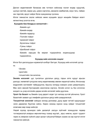 Дасгал хөдөлгөөнийг багаасаа зөв тогтмол хийснээр гоолиг өндөр нуруутай,
шулуун хөлтөй, хараа цэх, цовоо сэргэлэн, авхаалж самбаатай, оюун төгс, тайван
зан төрхтөй, эрүүл чийрэг болж хүмүүжихэд туслана.
Иллэг гимнастик эхэлж хийхээс өмнө хүүхдийн эрүүл мэндийн байдал өсөлт
хөгжилтөнд үнэлгээ өгнө.
Хүүхдийн бие бялдрын хөгжилтийг :
       •Биеийн цул

       •Биеийн өндөр

       •Биеийн гадаргуу

       •Толгойн тойрог

       •Цээжний тойрог

       •Бугалганы тойрог

       •Гуяны тойрог

       •Шилбэний тойрог

       •Биеийн    харьцаа    ба   мариаг   тодорхойлох   индексүүдээр
       тодорхойлно.
                           Хүүхдэд хийх иллэгийн онцлог
Иллэг бол дасгалуудын идэвхигүй хэлбэрт багтдаг. Хүүхдэд хийх иллэгийг дотор
нь
      •Энгийн
      •үрэлтийн
      •тогшилтийн гэж ангилна.

Энгийн иллэгийг цус тунгалгын урсгалын дагуу, гарын алга хурууг арьсан
дээгүүр .чөлөөтөй гулгуулан жигд хөдөлгөөнөөр зөөлөн яаралгүй хийнэ. Ингэснээр
мэдрэлийн системийг тайвшруулна. Арьсны хогжруу ховхрон унаж цэвэрлэгдэнэ.
Мөн хөлс өөхний булчирхайн ажиллагаа сэргэнэ. Энгийн иллэг нь бүх иллэгээс
анхдагч нь учир иллэгийн дараа энгийн иллэгийг хийж дуусгана.
Үрэлт ба базалт нь биеийн гүнд даралт өгдөг тул нилээд хүчтэй үйлчилнэ. Үрэлт
базалтийг заавал цус лимфийн урсгалын дагуу хийх шаардлагагүй.
Тогшилттой иллэгийг хийхдээ эхлээд долоовор ,дунд ядам чигчий хуруунуудыг
ээлж дараалан буулгаж хийнэ. Харин насанд хүрсэн хүнд хийдэг тогшилтийг
өгзөгнөөс өөр газар хийхгүй.
Нярай хүүхэд орчиндоо сайн дасаагүй .халуун хүйтнийг зохицуулах чадвар
тогтворжоогүй агаарын өөрчлөлтөнд тэсвэр муутай , арьс нимгэн, идээт тууралт
гарах нь амархан хүйснй шарх эдгэрч гүйцээгүй байдаг учраас 1.5 сар хүртэл иллэг
гимнастик хийхгүй.
 