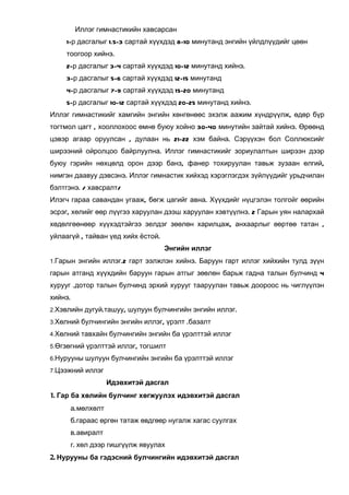 Иллэг гимнастикийн хавсарсан
    1-р дасгалыг 1.5-3 сартай хүүхдэд 8-10 минутанд энгийн үйлдлүүдийг цөөн
    тоогоор хийнэ.
    2-р дасгалыг 3-4 сартай хүүхдэд 10-12 минутанд хийнэ.
    3-р дасгалыг 5-6 сартай хүүхдэд 12-15 минутанд
    4-р дасгалыг 7-9 сартай хүүхдэд 15-20 минутанд
    5-р дасгалыг 10-12 сартай хүүхдэд 20-25 минутанд хийнэ.
Иллэг гимнастикийг хамгийн энгийн хөнгөнөөс эхэлж аажим хүндрүүлж, өдөр бүр
тогтмол цагт , хооллохоос өмнө буюу хойно 30-40 минутийн зайтай хийнэ. Өрөөнд
цэвэр агаар оруулсан , дулаан нь 21-22 хэм байна. Сэрүүхэн бол Соллюксийг
ширээний ойролцоо байрлуулна. Иллэг гимнастикийг зориулалтын ширээн дээр
буюу гэрийн нөхцөлд орон дээр банз, фанер тохируулан тавьж зузаан өлгий,
нимгэн даавуу дэвсэнэ. Иллэг гимнастик хийхэд хэрэглэгдэх зүйлүүдийг урьдчилан
бэлтгэнэ. / хавсралт/
Илэгч гараа савандан угааж, бөгж цагийг авна. Хүүхдийг нүцгэлэн толгойг өөрийн
эсрэг, хөлийг өөр лүүгээ харуулан дээш харуулан хэвтүүлнэ. 2 Гарын уян налархай
хөдөлгөөнөөр хүүхэдтэйгээ эелдэг зөөлөн харилцаж, анхаарлыг өөртөө татан ,
уйлаагүй , тайван үед хийх ёстой.
                                    Энгийн иллэг
1.Гарын энгийн иллэг.2 гарт ээлжлэн хийнэ. Баруун гарт иллэг хийхийн тулд зүүн

гарын атганд хүүхдийн баруун гарын атгыг зөөлөн барьж гадна талын булчинд 4
хурууг .дотор талын булчинд эрхий хурууг тааруулан тавьж доороос нь чиглүүлэн
хийнэ.
2.Хэвлийн дугуй.ташуу, шулуун булчингийн энгийн иллэг.

3.Хөлний булчингийн энгийн иллэг, үрэлт .базалт

4.Хөлний тавхайн булчингийн энгийн ба үрэлттэй иллэг

5.Өгзөгний үрэлттэй иллэг, тогшилт

6.Нурууны шулуун булчингийн энгийн ба үрэлттэй иллэг

7.Цээжний иллэг

                  Идэвхитэй дасгал
1. Гар ба хөлийн булчинг хөгжуулэх идэвхитэй дасгал
      а.мөлхөлт
      б.гараас өргөн татаж өвдгөөр нугалж хагас суулгах
      в.авиралт
      г. хөл дээр гишгүүлж явуулах
2. Нурууны ба гэдэсний булчингийн идэвхитэй дасгал
 