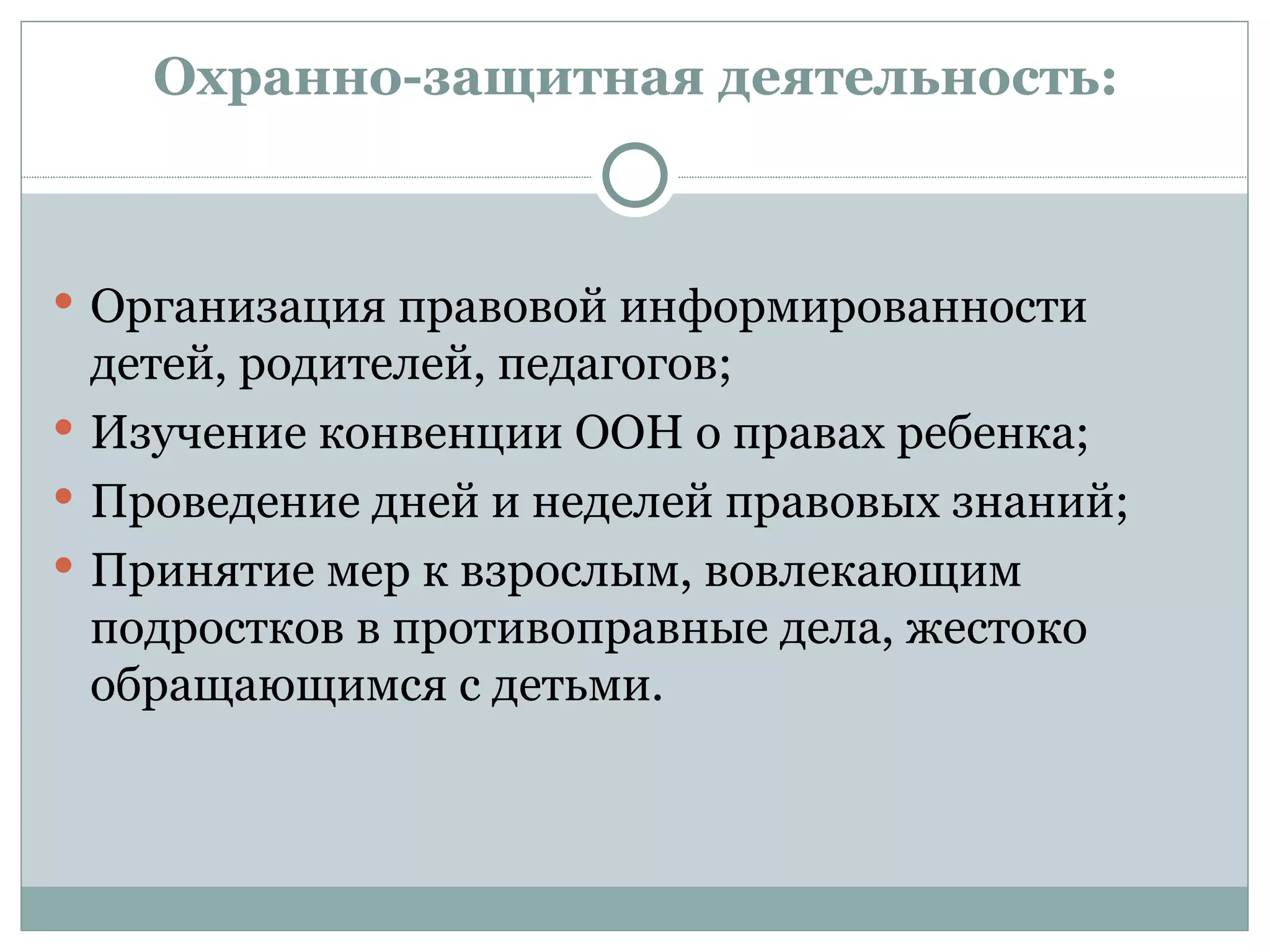 Охранно-защитная деятельность:



 Организация правовой информированности
  детей, родителей, педагогов;
 Изучение конвенции ООН о правах ребенка;
 Проведение дней и неделей правовых знаний;
 Принятие мер к взрослым, вовлекающим
  подростков в противоправные дела, жестоко
  обращающимся с детьми.
 