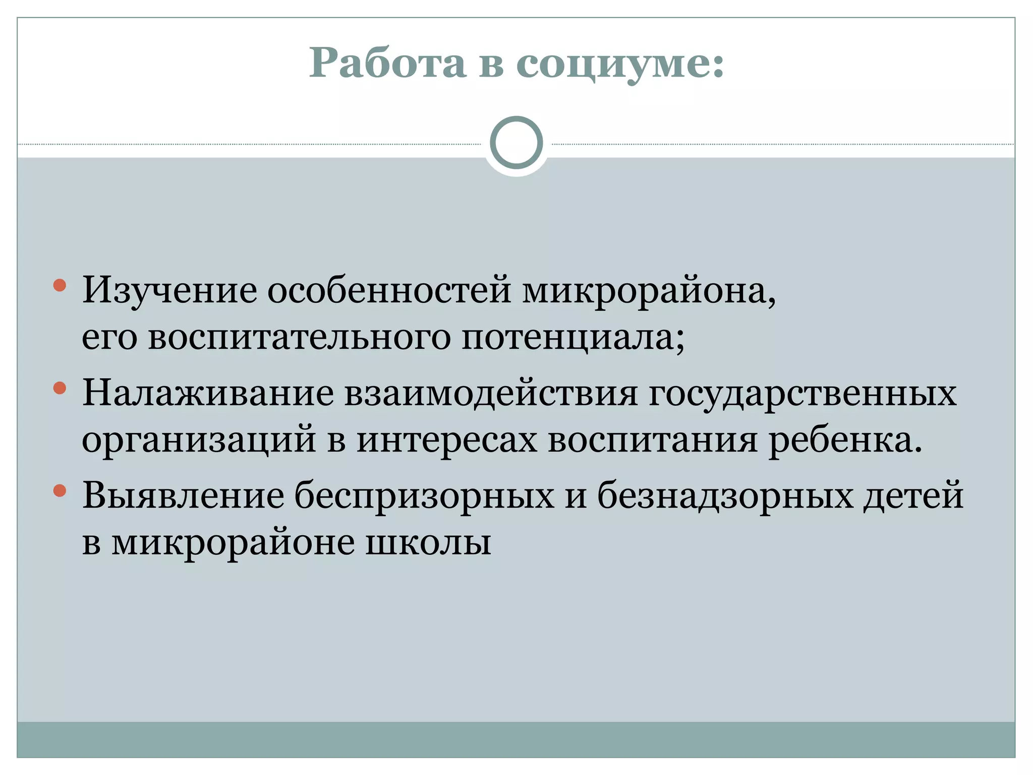 Работа в социуме:




 Изучение особенностей микрорайона,
  его воспитательного потенциала;
 Налаживание взаимодействия государственных
  организаций в интересах воспитания ребенка.
 Выявление беспризорных и безнадзорных детей
  в микрорайоне школы
 