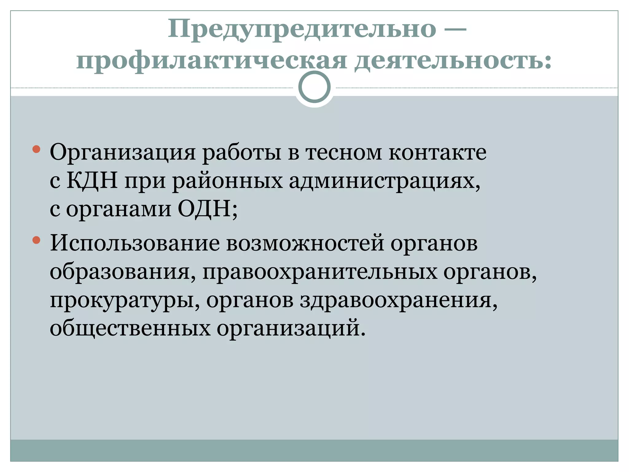 Предупредительно —
   профилактическая деятельность:


 Организация работы в тесном контакте
  с КДН при районных администрациях,
  с органами ОДН;
 Использование возможностей органов
  образования, правоохранительных органов,
  прокуратуры, органов здравоохранения,
  общественных организаций.
 