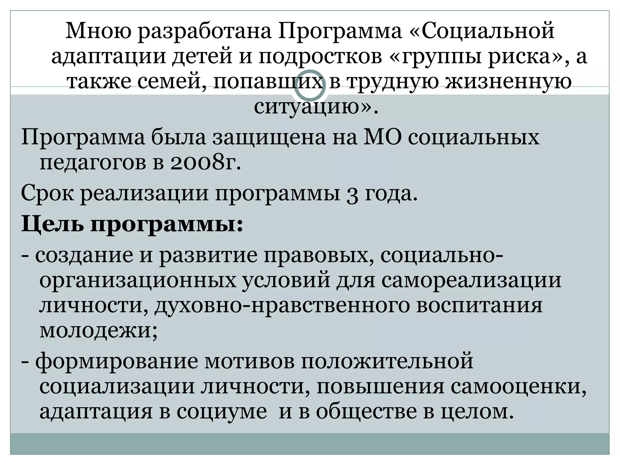 Мною разработана Программа «Социальной
   адаптации детей и подростков «группы риска», а
     также семей, попавших в трудную жизненную
                     ситуацию».
Программа была защищена на МО социальных
  педагогов в 2008г.
Срок реализации программы 3 года.
Цель программы:
- создание и развитие правовых, социально-
  организационных условий для самореализации
  личности, духовно-нравственного воспитания
  молодежи;
- формирование мотивов положительной
  социализации личности, повышения самооценки,
  адаптация в социуме и в обществе в целом.
 