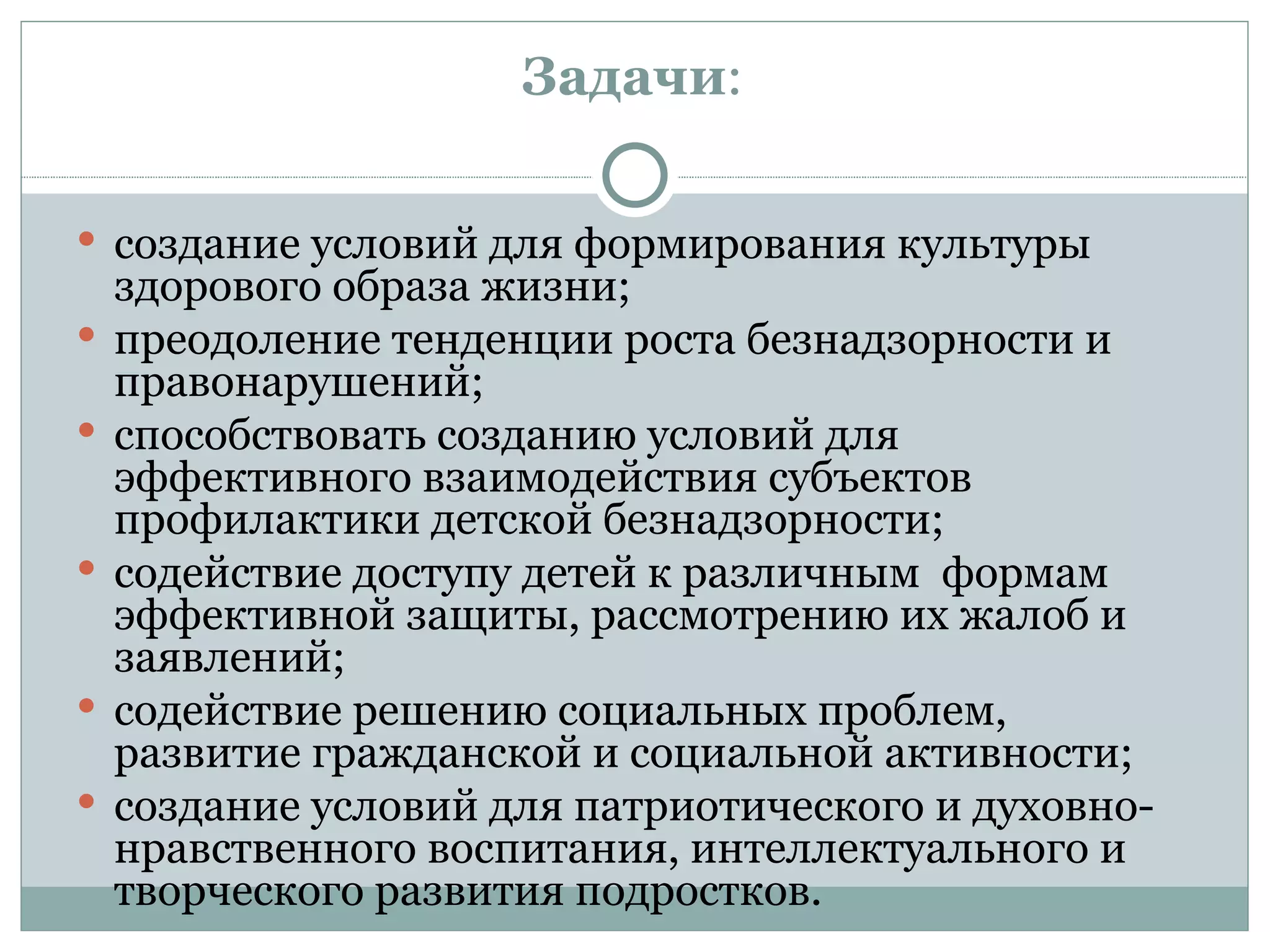 Задачи:

 создание условий для формирования культуры
    здорового образа жизни;
   преодоление тенденции роста безнадзорности и
    правонарушений;
   способствовать созданию условий для
    эффективного взаимодействия субъектов
    профилактики детской безнадзорности;
   содействие доступу детей к различным формам
    эффективной защиты, рассмотрению их жалоб и
    заявлений;
   содействие решению социальных проблем,
    развитие гражданской и социальной активности;
   создание условий для патриотического и духовно-
    нравственного воспитания, интеллектуального и
    творческого развития подростков.
 