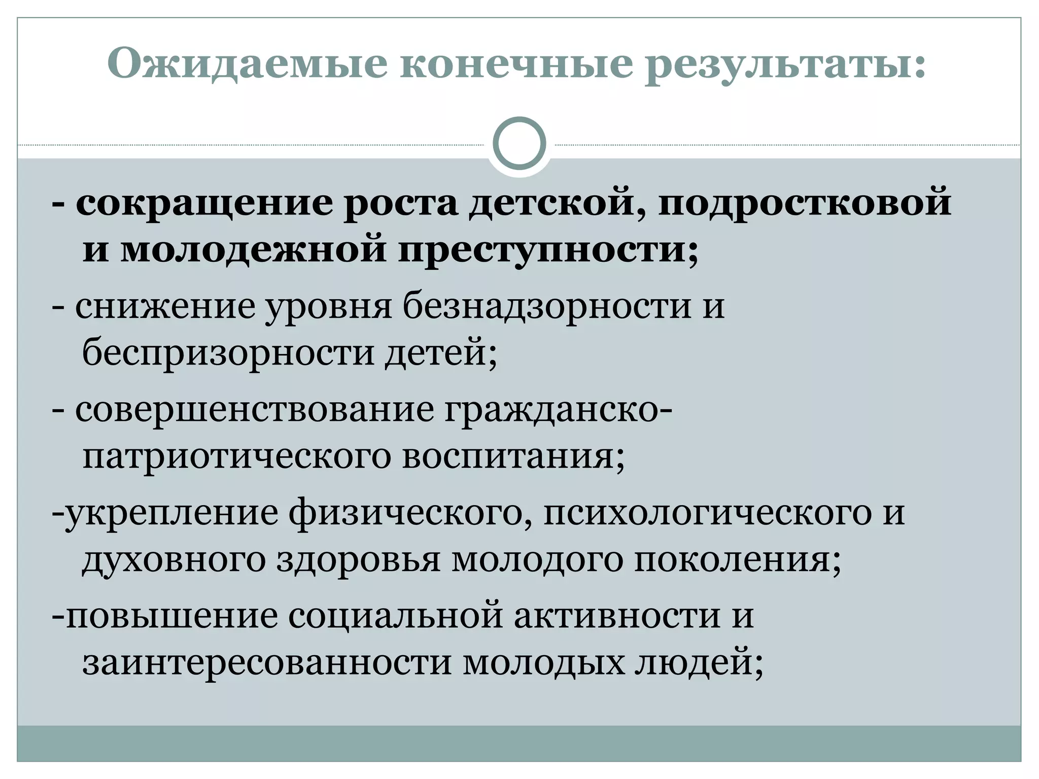 Ожидаемые конечные результаты:


- сокращение роста детской, подростковой
  и молодежной преступности;
- снижение уровня безнадзорности и
  беспризорности детей;
- совершенствование гражданско-
  патриотического воспитания;
-укрепление физического, психологического и
  духовного здоровья молодого поколения;
-повышение социальной активности и
  заинтересованности молодых людей;
 