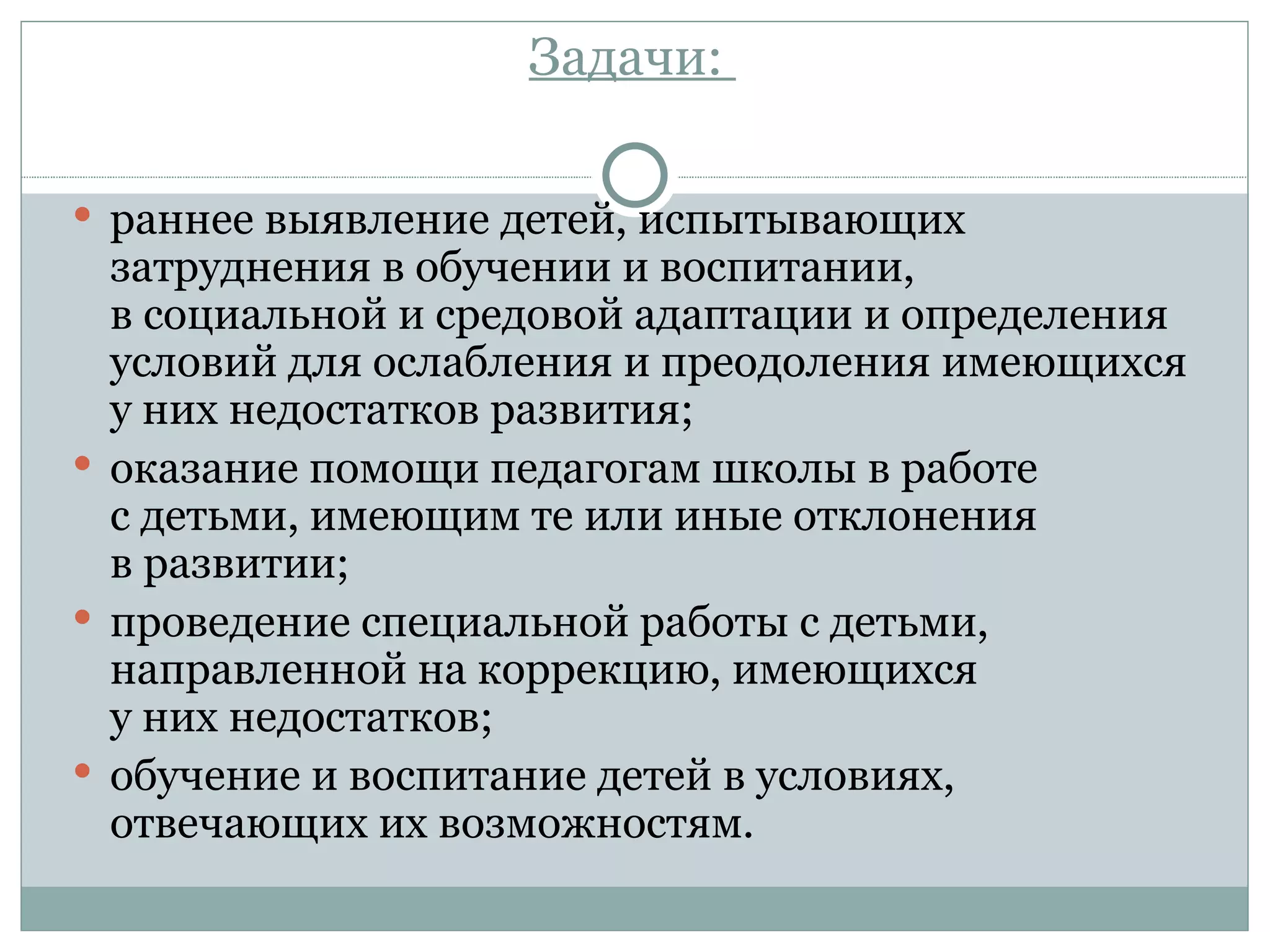 Задачи:

 раннее выявление детей, испытывающих
  затруднения в обучении и воспитании,
  в социальной и средовой адаптации и определения
  условий для ослабления и преодоления имеющихся
  у них недостатков развития;
 оказание помощи педагогам школы в работе
  с детьми, имеющим те или иные отклонения
  в развитии;
 проведение специальной работы с детьми,
  направленной на коррекцию, имеющихся
  у них недостатков;
 обучение и воспитание детей в условиях,
  отвечающих их возможностям.
 