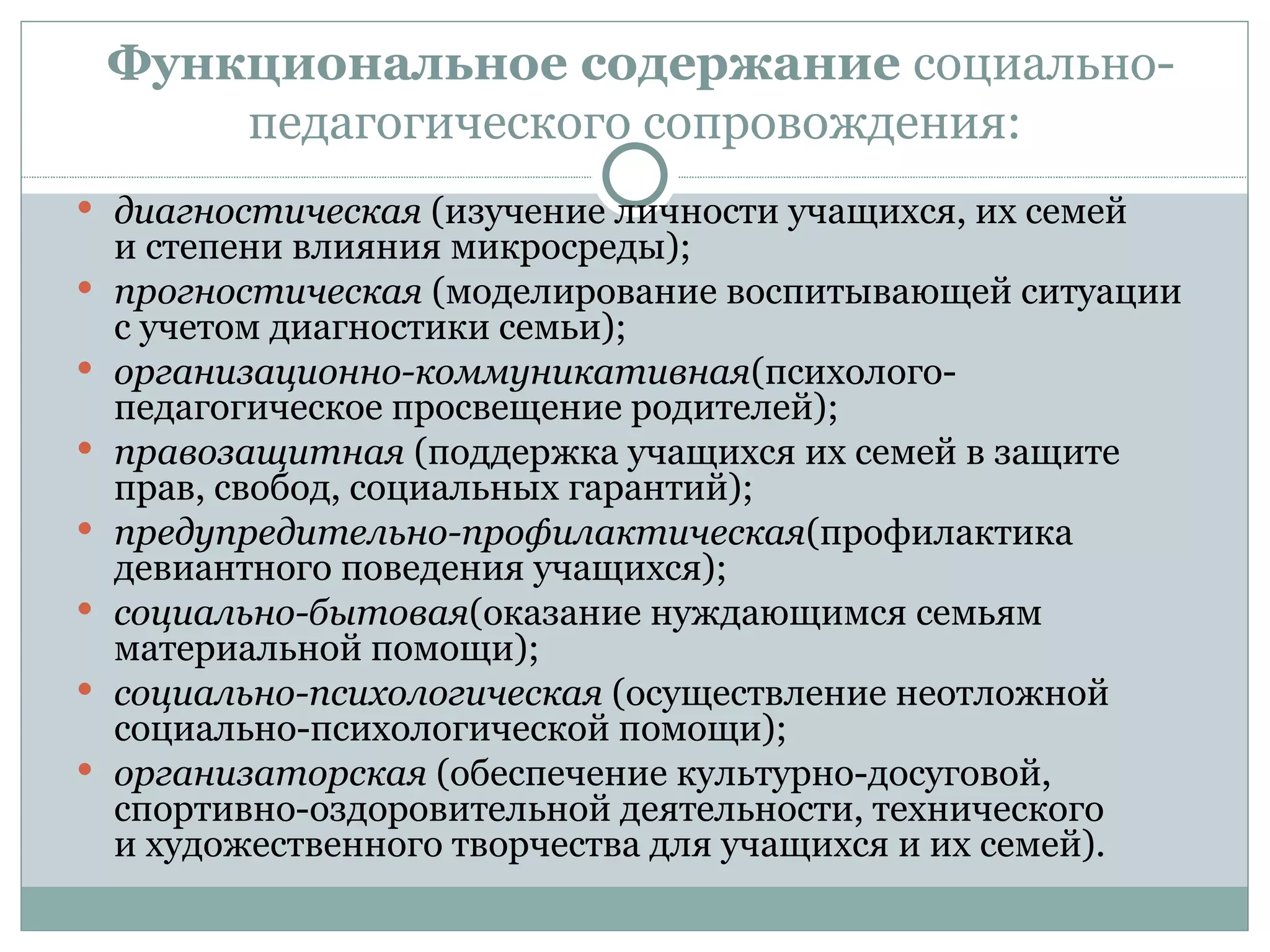 Функциональное содержание социально-
        педагогического сопровождения:
 диагностическая (изучение личности учащихся, их семей
    и степени влияния микросреды);
   прогностическая (моделирование воспитывающей ситуации
    с учетом диагностики семьи);
   организационно-коммуникативная(психолого-
    педагогическое просвещение родителей);
   правозащитная (поддержка учащихся их семей в защите
    прав, свобод, социальных гарантий);
   предупредительно-профилактическая(профилактика
    девиантного поведения учащихся);
   социально-бытовая(оказание нуждающимся семьям
    материальной помощи);
   социально-психологическая (осуществление неотложной
    социально-психологической помощи);
   организаторская (обеспечение культурно-досуговой,
    спортивно-оздоровительной деятельности, технического
    и художественного творчества для учащихся и их семей).
 