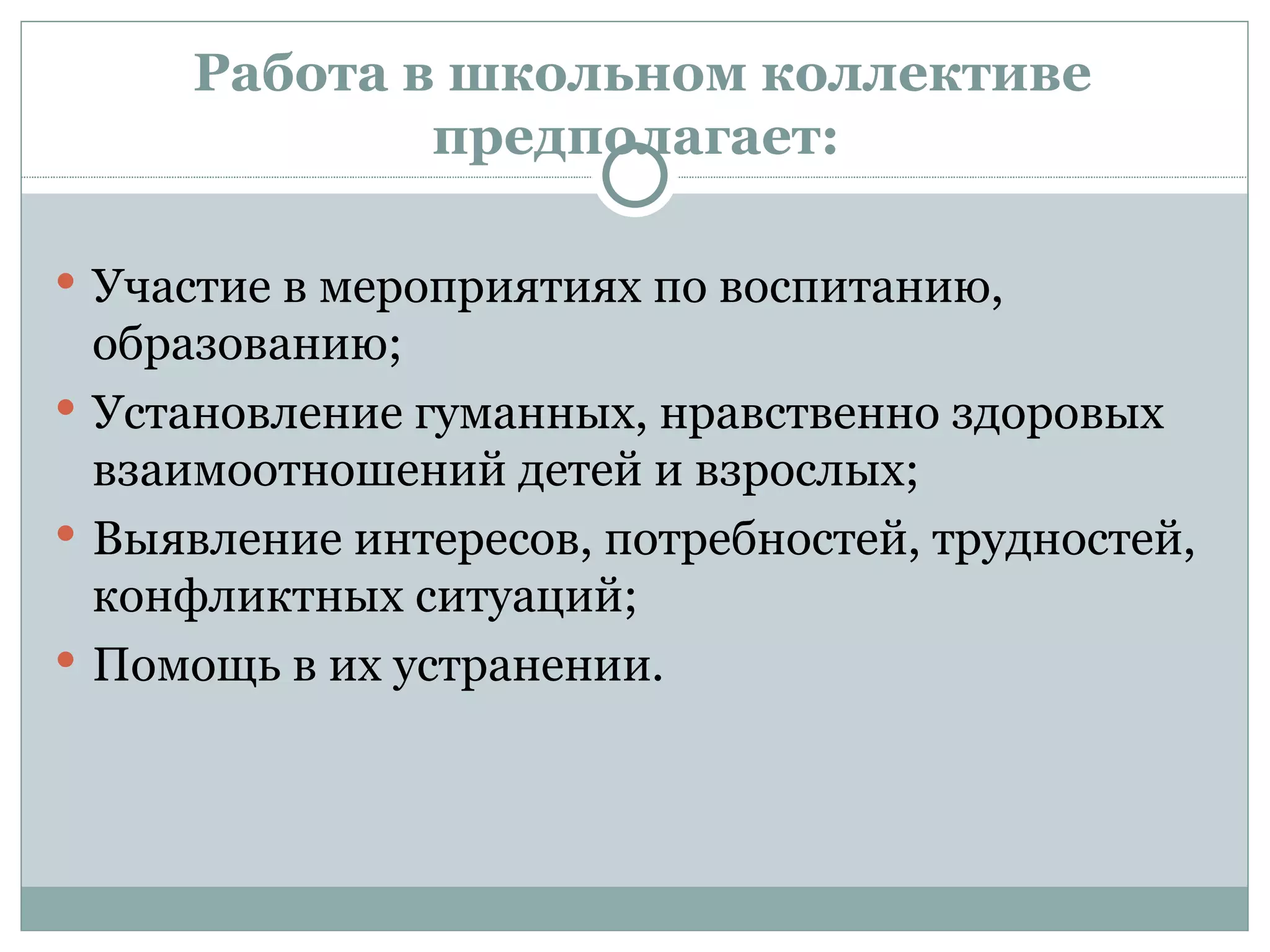 Работа в школьном коллективе
             предполагает:

 Участие в мероприятиях по воспитанию,
  образованию;
 Установление гуманных, нравственно здоровых
  взаимоотношений детей и взрослых;
 Выявление интересов, потребностей, трудностей,
  конфликтных ситуаций;
 Помощь в их устранении.
 