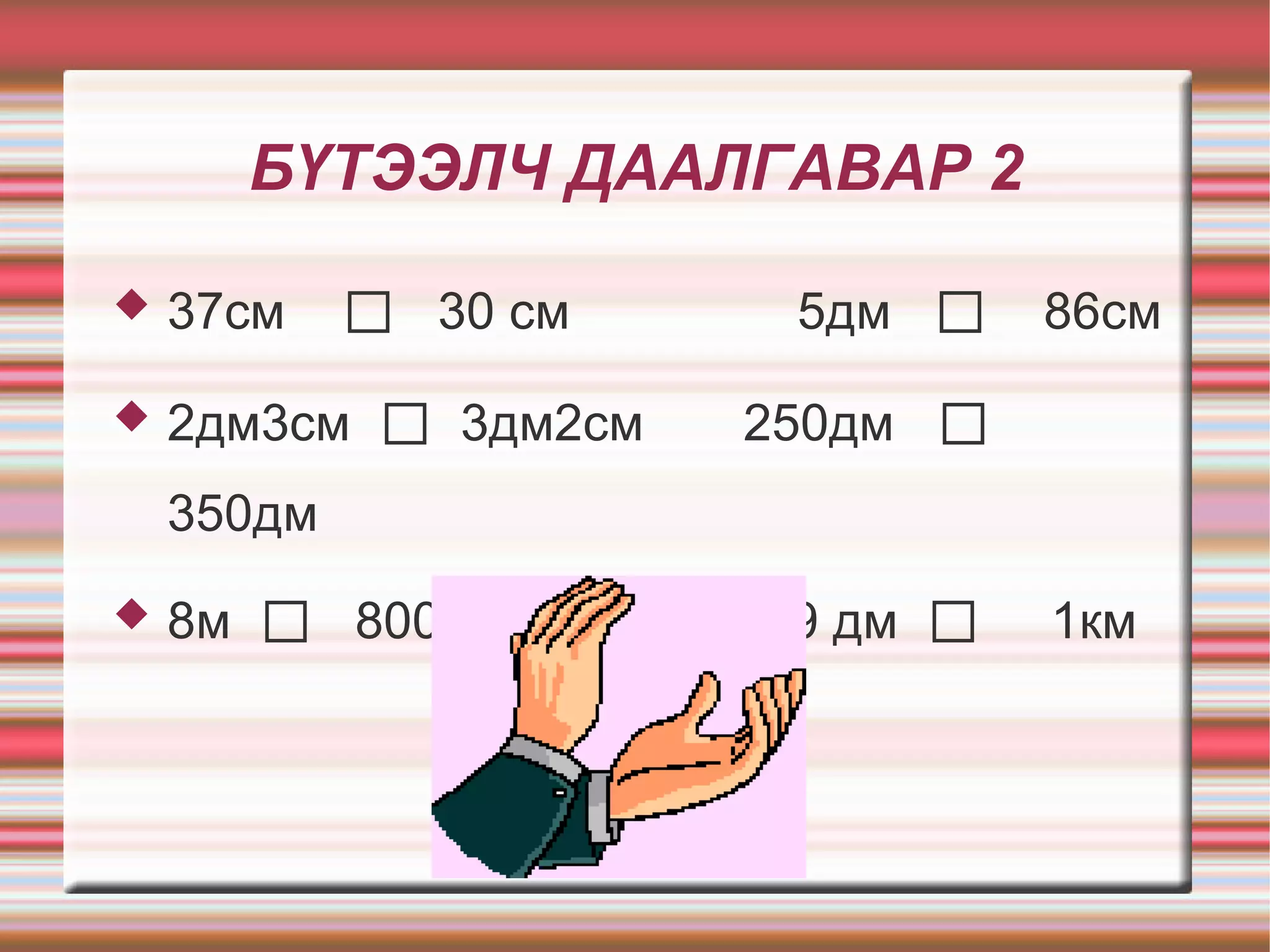 БҮТЭЭЛЧ ДААЛГАВАР 2

   37см    ◻ 30 см      5дм    ◻ 86см
   2дм3см   ◻ 3дм2см   250дм   ◻
    350дм
   8м   ◻ 800дм        99 дм   ◻   1км
 