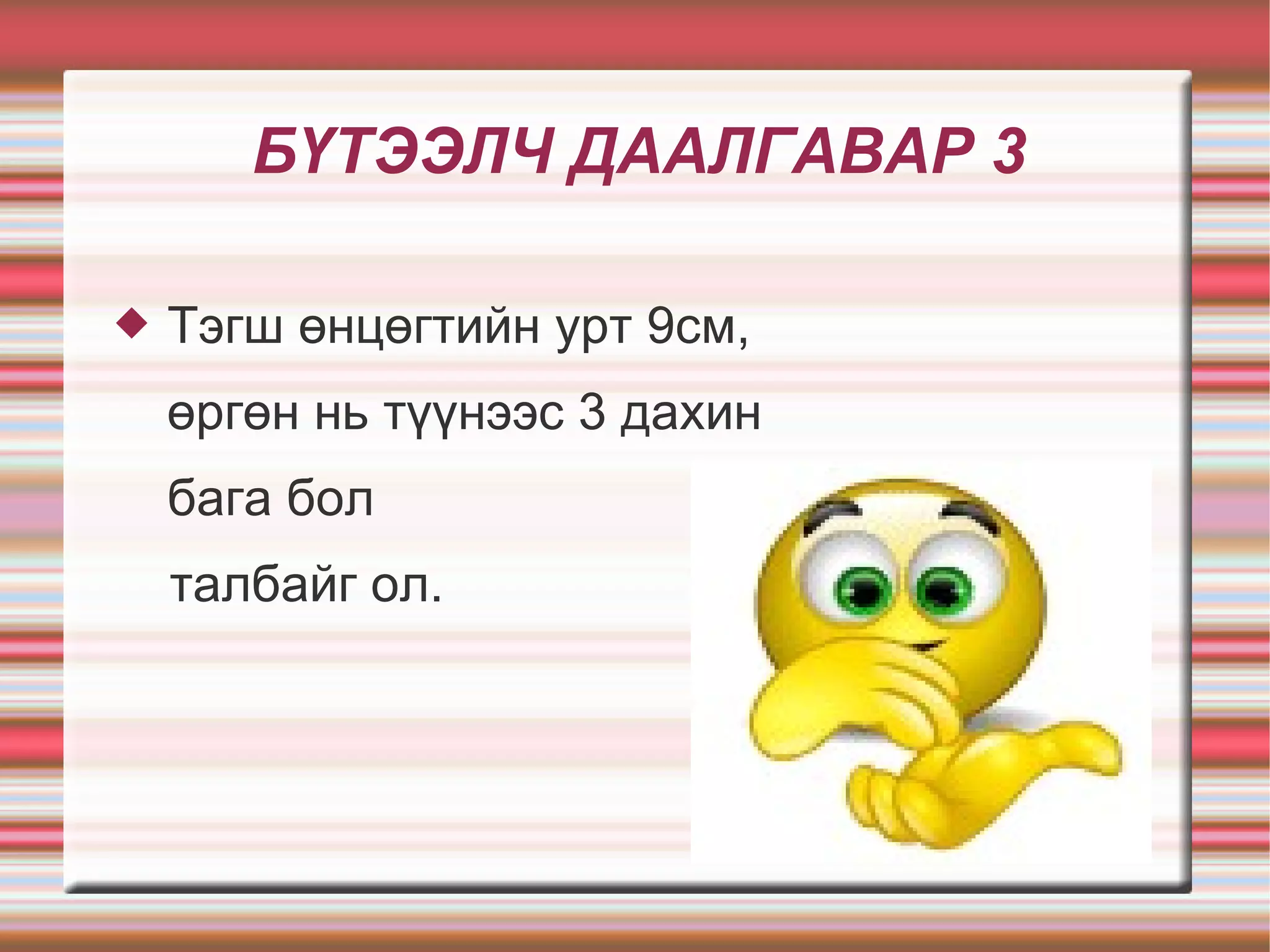БҮТЭЭЛЧ ДААЛГАВАР 3

   Тэгш өнцөгтийн урт 9см,
    өргөн нь түүнээс 3 дахин
    бага бол
    талбайг ол.
 