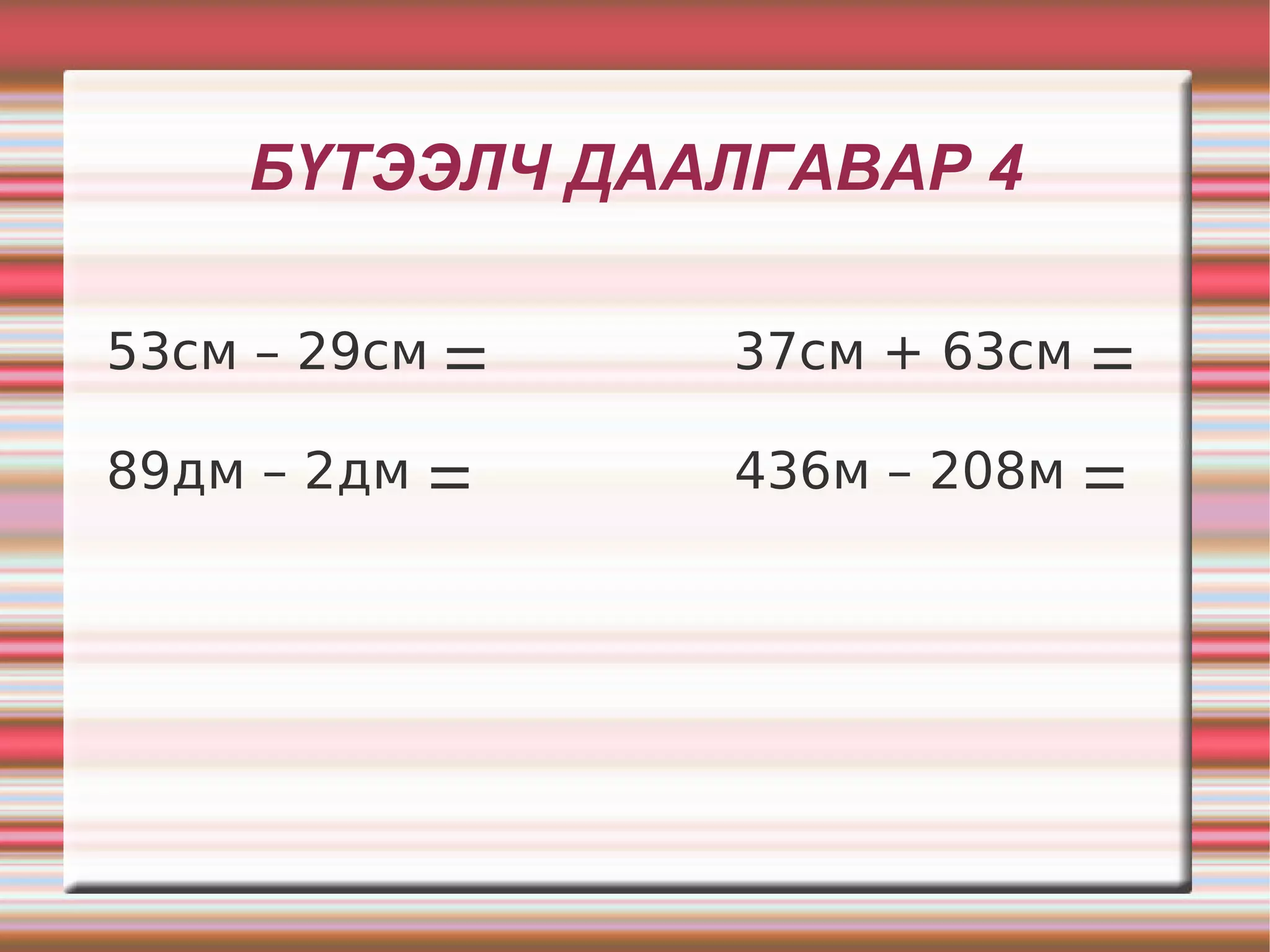 БҮТЭЭЛЧ ДААЛГАВАР 4

53см – 29см ⚌   37см + 63см ⚌

89дм – 2дм ⚌    436м – 208м ⚌
 