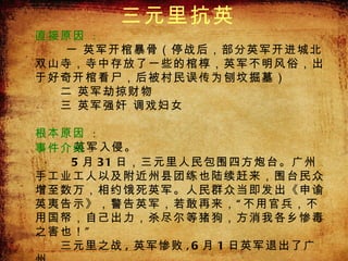 三元里抗英
         三元里抗英

直接原因 ：
   一 英军开棺暴骨（停战后，部分英军开进城北
双山寺，寺中存放了一些的棺椁，英军不明风俗，出
于好奇开棺看尸，后被村民误传为刨坟掘墓）
　　二 英军劫掠财物
　　三 英军强奸 调戏妇女
　　
根本原因 ：　　
    英军入侵。
事件介绍 ：
    5 月 31 日，三元里人民包围四方炮台。广州
手工业工人以及附近州县团练也陆续赶来，围台民众
增至数万，相约饿死英军。人民群众当即发出《申谕
英夷告示》，警告英军，若敢再来， “ 不用官兵，不
用国帑，自己出力，杀尽尔等猪狗，方消我各乡惨毒
之害也！ ”
　　三元里之战 , 英军惨败 , 6 月 1 日英军退出了广
 
