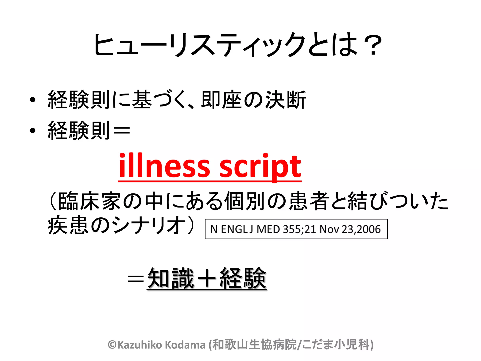 ヒューリスティックとは？
• 経験則に基づく、即座の決断
• 経験則＝
     illness script
（臨床家の中にある個別の患者と結びついた
疾患のシナリオ）

      ＝知識＋経験

    ©Kazuhiko Kodama (和歌山生協病院/こだま小児科)
 