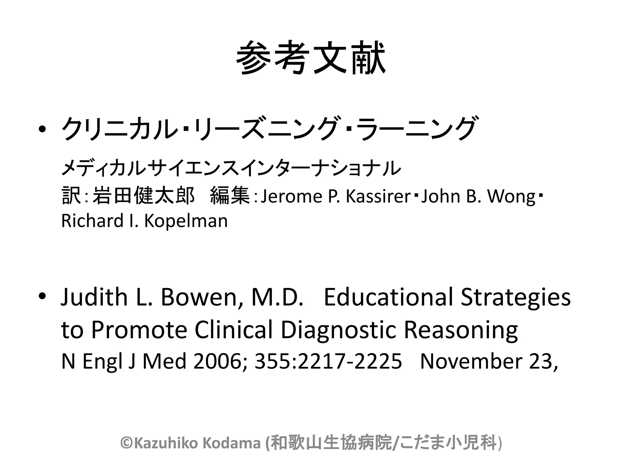 参考文献
• クリニカル・リーズニング・ラーニング
  メディカルサイエンスインターナショナル
  訳：岩田健太郎 編集：Jerome P. Kassirer・John B. Wong・
  Richard I. Kopelman


• Judith L. Bowen, M.D. Educational Strategies
  to Promote Clinical Diagnostic Reasoning
  N Engl J Med 2006; 355:2217-2225 November 23,


       ©Kazuhiko Kodama (和歌山生協病院/こだま小児科)
 