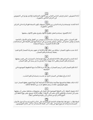 ‫أداة التشويش : لبعثرة ونشر التباين المائي بين اللوان المتجاورة والذي يؤدي إلى التشويش‬
                           ‫في التركيز الخاص بالصورة .‬


‫أداة الحدة : وتستخدم لزيادة التباين بين اللوان وسوف تكون النتيجة هو الزيادة في التركيز‬
                                   ‫الخاص بالصورة .‬


          ‫أداة الصبع : تستخدم لعمل تلطيخ باللوان ومزج بعض اللوان ببعضها‬


  ‫قلم المسار : خاص بعمل مسارات حادة للتحديد ويعتبر من أفضل وأدق الدوات الخاصة‬
‫بالتحديد ولكن تحتاج إلى شخص متمكن ومتمرس في استخدامها ومن المثلة على استخدامات‬
                         ‫هذه الداة المميزة ، رسم ) الدمعة (‬


  ‫أداة تحديد مكو ن المسار : يمكنك من خلل هذه الداة أن تقوم بتحريك المسار الذي قمت‬
                           ‫بعمله بإستخدام قلم المسار .‬


  ‫أداة التحديد المباشر: هذه الداة للتحكم في زوايا وإنحناءات المسارات التي قمت بعملها‬
      ‫بإستخدام قلم المسار وهي أداة مهمة جدا لتعديل ما تم رسمه في قلم المسار .‬


  ‫أداة قلم المسار الحر: لرسم المسارات بطريقة حرة غالبا ما تتبع الخطوط الموجودة في‬
                                      ‫الشفيفة‬


           ‫أداة إدراج نقطة في المسار الذي تم تحديده بإستخدام قلم التحديد .‬


 ‫أداة حذف نقطة وخاصيتها معاكسة تماما للداة السابقة كما أنها لتقوم بقطع المسار حيث‬
             ‫يقوم فوتوشوب تلقائيا برسم مقطع جديد بين النقاط الباقية .‬


 ‫أداة تحويل النقط : تأتي النقط الموجودة في مسار في مجموعات مختلفة بمعنى أن بعضها‬
 ‫يشير إلى منحنيات والبعض الخر يشير إلى الزوايا ، وهذه الداة تسمح بتغير نوع النقط إلى‬
                   ‫النوع الخر أي من منحنى إلى زاوية وبالعكس أيضا .‬


‫الملحظات : تضع هنا ملحظاتك الخاصة أوتعليقاتك على التأثيرا المستخدمة أو حول الدوات‬
  ‫المستخدمة وذلك للرجوع إليها في وقت أخر، قليلة الستخدام جدا في عالم الفوتوشو ب‬
 