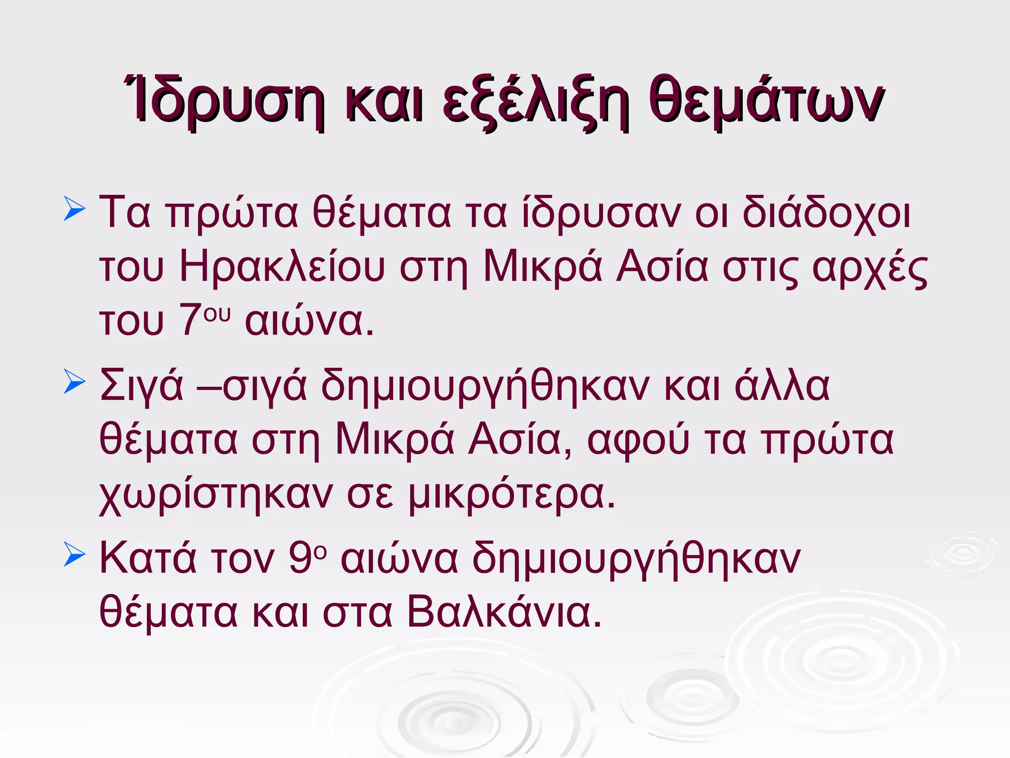Ίδρυση και εξέλιξη θεμάτων
 Τα πρώτα θέματα τα ίδρυσαν οι διάδοχοι
  του Ηρακλείου στη Μικρά Ασία στις αρχές
  του 7ου αιώνα.
 Σιγά –σιγά δημιουργήθηκαν και άλλα
  θέματα στη Μικρά Ασία, αφού τα πρώτα
  χωρίστηκαν σε μικρότερα.
 Κατά τον 9ο αιώνα δημιουργήθηκαν
  θέματα και στα Βαλκάνια.
 