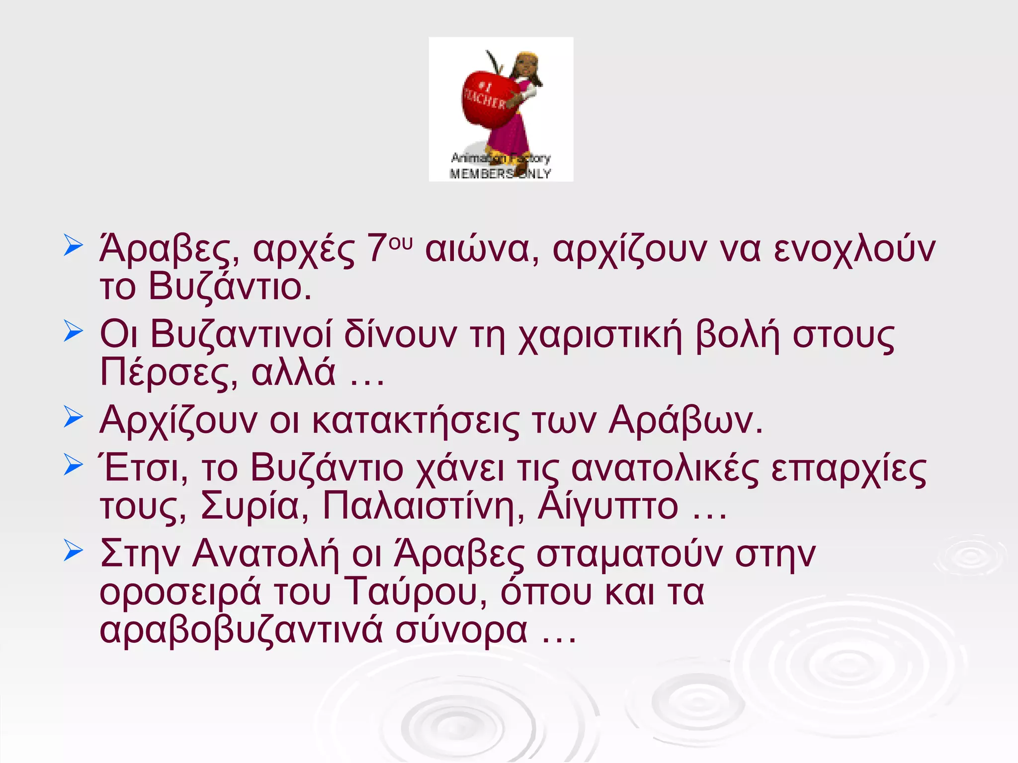    Άραβες, αρχές 7ου αιώνα, αρχίζουν να ενοχλούν
    το Βυζάντιο.
   Οι Βυζαντινοί δίνουν τη χαριστική βολή στους
    Πέρσες, αλλά …
   Αρχίζουν οι κατακτήσεις των Αράβων.
   Έτσι, το Βυζάντιο χάνει τις ανατολικές επαρχίες
    τους, Συρία, Παλαιστίνη, Αίγυπτο …
   Στην Ανατολή οι Άραβες σταματούν στην
    οροσειρά του Ταύρου, όπου και τα
    αραβοβυζαντινά σύνορα …
 