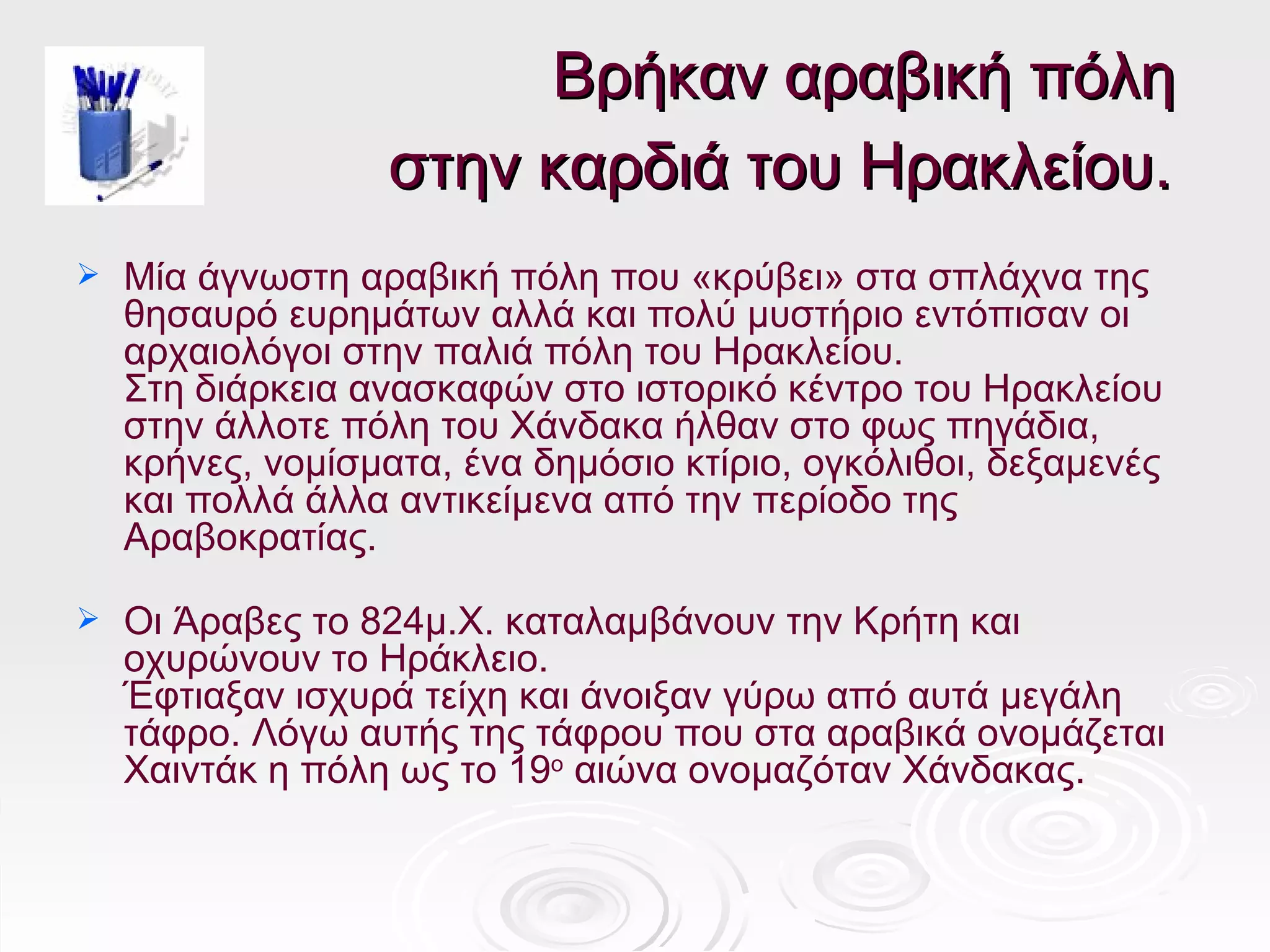 Βρήκαν αραβική πόλη
                   στην καρδιά του Ηρακλείου.
   Μία άγνωστη αραβική πόλη που «κρύβει» στα σπλάχνα της
    θησαυρό ευρημάτων αλλά και πολύ μυστήριο εντόπισαν οι
    αρχαιολόγοι στην παλιά πόλη του Ηρακλείου.
    Στη διάρκεια ανασκαφών στο ιστορικό κέντρο του Ηρακλείου
    στην άλλοτε πόλη του Χάνδακα ήλθαν στο φως πηγάδια,
    κρήνες, νομίσματα, ένα δημόσιο κτίριο, ογκόλιθοι, δεξαμενές
    και πολλά άλλα αντικείμενα από την περίοδο της
    Αραβοκρατίας.

   Οι Άραβες το 824μ.Χ. καταλαμβάνουν την Κρήτη και
    οχυρώνουν το Ηράκλειο.
    Έφτιαξαν ισχυρά τείχη και άνοιξαν γύρω από αυτά μεγάλη
    τάφρο. Λόγω αυτής της τάφρου που στα αραβικά ονομάζεται
    Χαιντάκ η πόλη ως το 19ο αιώνα ονομαζόταν Χάνδακας.
 