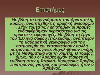 Επιστήμες
    Με βάση τα συγγράμματα του Αριστοτέλη,
    κυρίως, αναπτύχθηκε η αραβική φιλοσοφία
      … Στον τομέα των επιστημών οι Άραβες
        ενδιαφέρθηκαν περισσότερο για τις
      πρακτικές εφαρμογές. Με βάση το έργο
    του Έλληνα σοφού Πτολεμαίου, ανάπτυξαν
         τη μαθηματική γεωγραφία και την
       αστρονομία και κατασκεύασαν πολλά
    αστρονομικά όργανα. Ασχολήθηκαν ακόμη
    με τα Μαθηματικά και τη Χημεία. Ο τομέας,
       όμως, που οι Άραβες είχαν εξαιρετική
    επίδοση ήταν η Ιατρική. Κορυφαίος Άραβας
    επιστήμονας γιατρός και φιλόσοφος ήταν ο
                    Αβικένας.
 