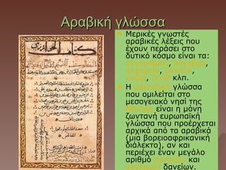 Αραβική γλώσσα
          Μερικές γνωστές
           αραβικές λέξεις που
           έχουν περάσει στο
           δυτικό κόσμο είναι τα:
           αλγόριθμος, άλγεβρα,
           αλχημεία, αλκοόλ,
           ναδίρ, ζενίθ κλπ.
          Η μαλτεζική γλώσσα
           που ομιλείται στο
           μεσογειακό νησί της
           Μάλτας είναι η μόνη
           ζωντανή ευρωπαϊκή
           γλώσσα που προέρχεται
           αρχικά από τα αραβικά
           (μια βορειοαφρικανική
           διάλεκτο), αν και
           περιέχει έναν μεγάλο
           αριθμό ιταλικών και
           αγγλικών δανείων.
 