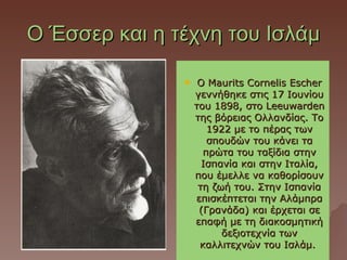 Ο Έσσερ και η τέχνη του Ισλάμ

                   Ο Maurits Cornelis Escher
                   γεννήθηκε στις 17 Ιουνίου
                   του 1898, στο Leeuwarden
                   της βόρειας Ολλανδίας. Το
                      1922 με το πέρας των
                      σπουδών του κάνει τα
                     πρώτα του ταξίδια στην
                     Ισπανία και στην Ιταλία,
                   που έμελλε να καθορίσουν
                    τη ζωή του. Στην Ισπανία
                   επισκέπτεται την Αλάμπρα
                    (Γρανάδα) και έρχεται σε
                   επαφή με τη διακοσμητική
                         δεξιοτεχνία των
                    καλλιτεχνών του Ισλάμ.
 
