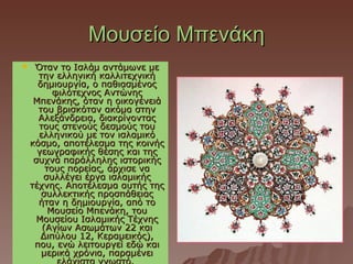 Μουσείο Μπενάκη
    Όταν το Ισλάμ αντάμωνε με
      την ελληνική καλλιτεχνική
      δημιουργία, ο παθιασμένος
          φιλότεχνος Αντώνης
     Μπενάκης, όταν η οικογένειά
      του βρισκόταν ακόμα στην
      Αλεξάνδρεια, διακρίνοντας
      τους στενούς δεσμούς του
      ελληνικού με τον ισλαμικό
    κόσμο, αποτέλεσμα της κοινής
      γεωγραφικής θέσης και της
     συχνά παράλληλης ιστορικής
        τους πορείας, άρχισε να
       συλλέγει έργα ισλαμικής
    τέχνης. Αποτέλεσμα αυτής της
       συλλεκτικής προσπάθειας
      ήταν η δημιουργία, από το
         Μουσείο Μπενάκη, του
      Μουσείου Ισλαμικής Τέχνης
       (Αγίων Ασωμάτων 22 και
       Διπύλου 12, Κεραμεικός),
     που, ενώ λειτουργεί εδώ και
       μερικά χρόνια, παραμένει
 