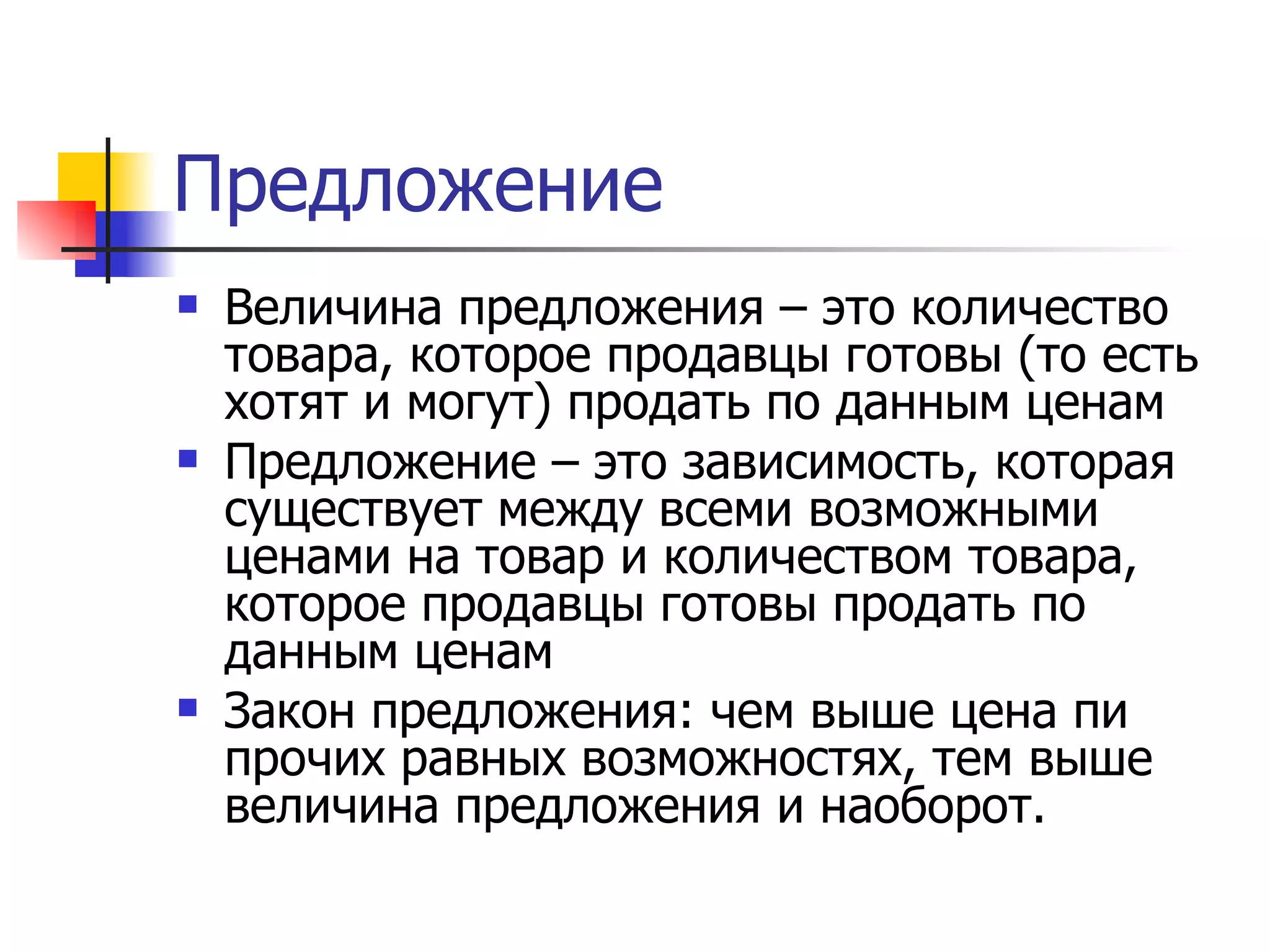 Предложение
   Величина предложения – это количество
    товара, которое продавцы готовы (то есть
    хотят и могут) продать по данным ценам
   Предложение – это зависимость, которая
    существует между всеми возможными
    ценами на товар и количеством товара,
    которое продавцы готовы продать по
    данным ценам
   Закон предложения: чем выше цена пи
    прочих равных возможностях, тем выше
    величина предложения и наоборот.
 