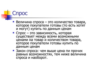 Спрос
   Величина спроса – это количество товара,
    которое покупатели готовы (то есть хотят
    и могут) купить по данным ценам
   Спрос – это зависимость, которая
    существует между всеми возможными
    ценами на товар и количеством товара,
    которое покупатели готовы купить по
    данным ценам
   Закон спроса: чем выше цена пи прочих
    равных возможностях, тем ниже величина
    спроса и наоборот.
 