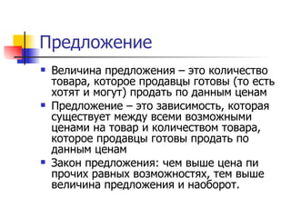 Предложение
   Величина предложения – это количество
    товара, которое продавцы готовы (то есть
    хотят и могут) продать по данным ценам
   Предложение – это зависимость, которая
    существует между всеми возможными
    ценами на товар и количеством товара,
    которое продавцы готовы продать по
    данным ценам
   Закон предложения: чем выше цена пи
    прочих равных возможностях, тем выше
    величина предложения и наоборот.
 