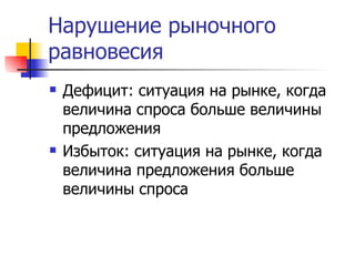 Нарушение рыночного
равновесия
   Дефицит: ситуация на рынке, когда
    величина спроса больше величины
    предложения
   Избыток: ситуация на рынке, когда
    величина предложения больше
    величины спроса
 