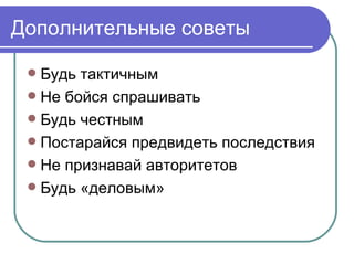 Дополнительные советы

  Будь тактичным
  Не бойся спрашивать
  Будь честным
  Постарайся предвидеть последствия
  Не признавай авторитетов
  Будь «деловым»
 