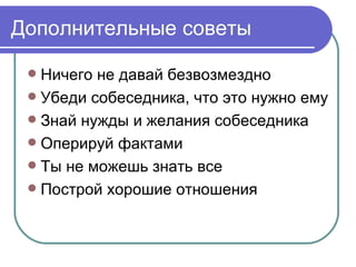 Дополнительные советы

  Ничего не давай безвозмездно
  Убеди собеседника, что это нужно ему
  Знай нужды и желания собеседника
  Оперируй фактами
  Ты не можешь знать все
  Построй хорошие отношения
 