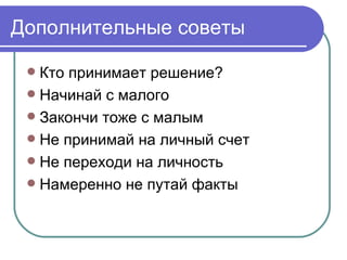 Дополнительные советы

  Кто принимает решение?
  Начинай с малого
  Закончи тоже с малым
  Не принимай на личный счет
  Не переходи на личность
  Намеренно не путай факты
 