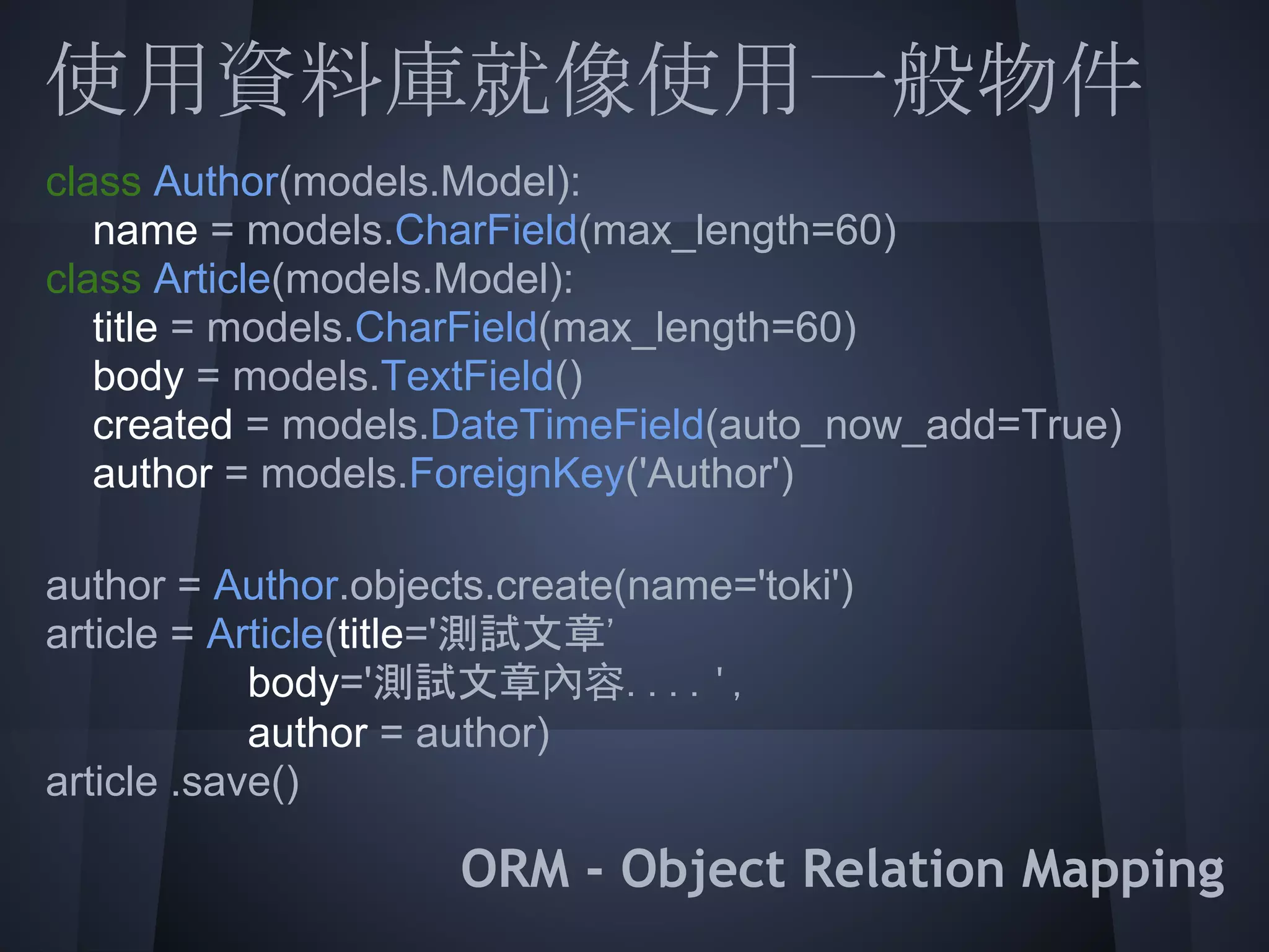 使用資料庫就像使用一般物件
class Author(models.Model):
  name = models.CharField(max_length=60)
class Article(models.Model):
  title = models.CharField(max_length=60)
   body = models.TextField()
  created = models.DateTimeField(auto_now_add=True)
   author = models.ForeignKey('Author')
 
  = Article(title='測試文章'
author = Author.objects.create(name='toki')
article
            body='測試文章內容....',
            author = author)
 
article .save()

                   ORM - Object Relation Mapping
 
